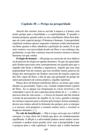 Capítulo 30 — Perigo na prosperidade

    Através dos séculos, tem-se servido à riqueza e à honra, com
muito perigo para a humildade e a espiritualidade. É quando o
homem prospera, quando todos os seus semelhantes falam bem dele,
que ele corre especial perigo. O homem é humano. A prosperidade
espiritual continua apenas enquanto o homem conﬁa inteiramente
em Deus quanto a obter sabedoria e perfeição de caráter. E os que
mais sentem a sua necessidade de pôr em Deus a sua conﬁança são,
geralmente, os que têm a mínima soma de tesouros terrenos e honras
humanas em que conﬁar.
    O elogio do homem — Há perigo na concessão de ricas dádivas
ou de palavras de elogio aos agentes humanos. Os que são agraciados
pelo Senhor precisam estar constantemente em guarda para que o
orgulho não brote e obtenha a supremacia. Aquele que tem uma
popularidade fora do comum, que tem recebido muitas palavras de
elogio dos mensageiros do Senhor, necessita de orações especiais
dos ﬁéis vigias de Deus, a ﬁm de que seja protegido do perigo de
nutrir pensamentos de estima própria e orgulho espiritual.
    Nunca deve tal homem manifestar altivez, ou tentar agir como
ditador ou governador. Vigie e ore, visando simplesmente à glória
de Deus. Ao se apegar sua imaginação às coisas invisíveis e ele
contemplar o gozo de uma esperança posta diante de si — a saber, o
precioso dom da vida eterna — o louvor do homem não lhe encherá
a mente de pensamentos de orgulho. E, às vezes, quando o inimigo
faz esforços especiais para o arruinar pela lisonja e honras mundanas,
devem seus irmãos adverti-lo ﬁelmente dos perigos; pois se entregue
a si mesmo, será propenso a cometer muitos erros, e revelará as
fraquezas humanas. [...]
    No vale da humilhação — Não é a taça vazia que nos é difícil
carregar; é a taça cheia até à borda que deve ser cuidadosamente
equilibrada. A aﬂição e a adversidade podem causar muitos incon-
venientes e podem trazer grande crise; mas a prosperidade é que
é perigosa para a vida espiritual. A menos que o súdito humano
                                107
 