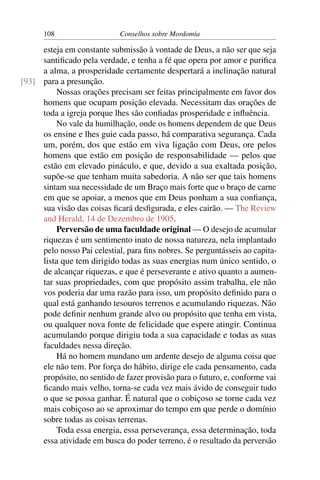 108                    Conselhos sobre Mordomia

     esteja em constante submissão à vontade de Deus, a não ser que seja
     santiﬁcado pela verdade, e tenha a fé que opera por amor e puriﬁca
     a alma, a prosperidade certamente despertará a inclinação natural
[93] para a presunção.
         Nossas orações precisam ser feitas principalmente em favor dos
     homens que ocupam posição elevada. Necessitam das orações de
     toda a igreja porque lhes são conﬁadas prosperidade e inﬂuência.
         No vale da humilhação, onde os homens dependem de que Deus
     os ensine e lhes guie cada passo, há comparativa segurança. Cada
     um, porém, dos que estão em viva ligação com Deus, ore pelos
     homens que estão em posição de responsabilidade — pelos que
     estão em elevado pináculo, e que, devido a sua exaltada posição,
     supõe-se que tenham muita sabedoria. A não ser que tais homens
     sintam sua necessidade de um Braço mais forte que o braço de carne
     em que se apoiar, a menos que em Deus ponham a sua conﬁança,
     sua visão das coisas ﬁcará desﬁgurada, e eles cairão. — The Review
     and Herald, 14 de Dezembro de 1905.
         Perversão de uma faculdade original — O desejo de acumular
     riquezas é um sentimento inato de nossa natureza, nela implantado
     pelo nosso Pai celestial, para ﬁns nobres. Se perguntásseis ao capita-
     lista que tem dirigido todas as suas energias num único sentido, o
     de alcançar riquezas, e que é perseverante e ativo quanto a aumen-
     tar suas propriedades, com que propósito assim trabalha, ele não
     vos poderia dar uma razão para isso, um propósito deﬁnido para o
     qual está ganhando tesouros terrenos e acumulando riquezas. Não
     pode deﬁnir nenhum grande alvo ou propósito que tenha em vista,
     ou qualquer nova fonte de felicidade que espere atingir. Continua
     acumulando porque dirigiu toda a sua capacidade e todas as suas
     faculdades nessa direção.
         Há no homem mundano um ardente desejo de alguma coisa que
     ele não tem. Por força do hábito, dirige ele cada pensamento, cada
     propósito, no sentido de fazer provisão para o futuro, e, conforme vai
     ﬁcando mais velho, torna-se cada vez mais ávido de conseguir tudo
     o que se possa ganhar. É natural que o cobiçoso se torne cada vez
     mais cobiçoso ao se aproximar do tempo em que perde o domínio
     sobre todas as coisas terrenas.
         Toda essa energia, essa perseverança, essa determinação, toda
     essa atividade em busca do poder terreno, é o resultado da perversão
 