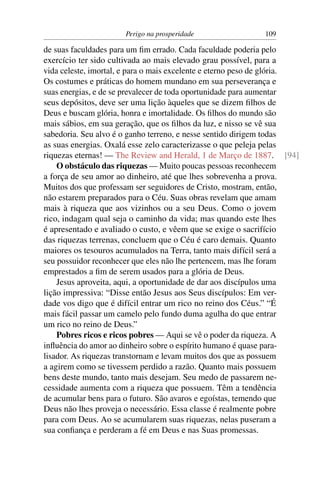 Perigo na prosperidade                 109

de suas faculdades para um ﬁm errado. Cada faculdade poderia pelo
exercício ter sido cultivada ao mais elevado grau possível, para a
vida celeste, imortal, e para o mais excelente e eterno peso de glória.
Os costumes e práticas do homem mundano em sua perseverança e
suas energias, e de se prevalecer de toda oportunidade para aumentar
seus depósitos, deve ser uma lição àqueles que se dizem ﬁlhos de
Deus e buscam glória, honra e imortalidade. Os ﬁlhos do mundo são
mais sábios, em sua geração, que os ﬁlhos da luz, e nisso se vê sua
sabedoria. Seu alvo é o ganho terreno, e nesse sentido dirigem todas
as suas energias. Oxalá esse zelo caracterizasse o que peleja pelas
riquezas eternas! — The Review and Herald, 1 de Março de 1887. [94]
    O obstáculo das riquezas — Muito poucas pessoas reconhecem
a força de seu amor ao dinheiro, até que lhes sobrevenha a prova.
Muitos dos que professam ser seguidores de Cristo, mostram, então,
não estarem preparados para o Céu. Suas obras revelam que amam
mais à riqueza que aos vizinhos ou a seu Deus. Como o jovem
rico, indagam qual seja o caminho da vida; mas quando este lhes
é apresentado e avaliado o custo, e vêem que se exige o sacrifício
das riquezas terrenas, concluem que o Céu é caro demais. Quanto
maiores os tesouros acumulados na Terra, tanto mais difícil será a
seu possuidor reconhecer que eles não lhe pertencem, mas lhe foram
emprestados a ﬁm de serem usados para a glória de Deus.
    Jesus aproveita, aqui, a oportunidade de dar aos discípulos uma
lição impressiva: “Disse então Jesus aos Seus discípulos: Em ver-
dade vos digo que é difícil entrar um rico no reino dos Céus.” “É
mais fácil passar um camelo pelo fundo duma agulha do que entrar
um rico no reino de Deus.”
    Pobres ricos e ricos pobres — Aqui se vê o poder da riqueza. A
inﬂuência do amor ao dinheiro sobre o espírito humano é quase para-
lisador. As riquezas transtornam e levam muitos dos que as possuem
a agirem como se tivessem perdido a razão. Quanto mais possuem
bens deste mundo, tanto mais desejam. Seu medo de passarem ne-
cessidade aumenta com a riqueza que possuem. Têm a tendência
de acumular bens para o futuro. São avaros e egoístas, temendo que
Deus não lhes proveja o necessário. Essa classe é realmente pobre
para com Deus. Ao se acumularem suas riquezas, nelas puseram a
sua conﬁança e perderam a fé em Deus e nas Suas promessas.
 