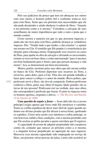 110                   Conselhos sobre Mordomia

         Pelo uso judicioso do pouco que tem em abençoar aos outros
     com seus meios, o homem pobre, ﬁel e conﬁante, torna-se rico
     para com Deus. Sente que seu próximo tem necessidades que ele
     não pode desatender e ainda obedecer à ordem de Deus: “Amarás
     o teu próximo como a ti mesmo.” Considera a salvação de seus
     semelhantes de maior importância que todo o ouro e prata que o
     mundo contém.
         Cristo mostra a maneira em que os que possuem riquezas, e
     ainda não são ricos para com Deus, poderão alcançar as verdadeiras
     riquezas. Diz: “Vendei tudo o que tendes, e dai esmolas”; e ajuntai
     um tesouro no Céu. O remédio que Ele propõe é a transferência das
     afeições para a herança eterna. Empregando seus recursos na causa
     de Deus, para ajudar na obra da salvação e aliviando os necessitados,
     tornam-se ricos em boas obras, e estão entesourando “para si mesmos
     um bom fundamento para o futuro, para que possam alcançar a vida
     eterna”. Isso se demonstrará um bom investimento.
         Muitos, porém, mostram pelas suas obras que não ousam conﬁar
     no banco do Céu. Preferem depositar seus recursos na Terra, a
     enviá-los, antes deles, para o Céu. Têm eles um grande trabalho a
     fazer para vencer a cobiça e o amor do mundo. Ricos pobres, que
[95] professam servir a Deus, são alvo de compaixão. Embora professem
     conhecer a Deus, pelas suas obras O negam. Quão grandes são as
     trevas de tais pessoas! Professam crer na verdade, mas suas obras
     não correspondem à proﬁssão que fazem. O amor às riquezas torna
     os homens egoístas, exigentes e altivos. — The Review and Herald,
     15 de Janeiro de 1880.
         Uma questão de seguir a Jesus — Jesus dele [do rico e jovem
     príncipe] exigiu apenas que fosse onde Ele mostrasse o caminho.
     Torna-se a trilha espinhosa do dever mais fácil de seguir quando an-
     damos nas divinas pisadas que Ele deixou à nossa frente, quebrando
     os espinhos. Cristo teria aceito esse talentoso e nobre príncipe, se
     este houvesse cedido a Suas condições, com a mesma prontidão com
     que Ele aceitou ao pobre pecador a quem convidara que O seguisse.
         A capacidade do jovem de adquirir propriedade não conspirava
     contra ele, contanto que amasse ao próximo como a si mesmo,
     e a ninguém tivesse prejudicado na aquisição de suas riquezas.
     Houvesse essa mesma capacidade sido empregada no serviço de
     Deus, em procurar salvar pessoas da ruína, e teria sido aceitável ao
 