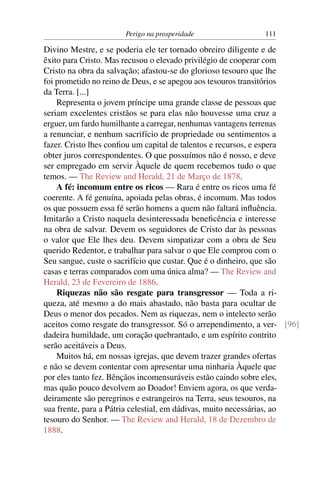 Perigo na prosperidade                111

Divino Mestre, e se poderia ele ter tornado obreiro diligente e de
êxito para Cristo. Mas recusou o elevado privilégio de cooperar com
Cristo na obra da salvação; afastou-se do glorioso tesouro que lhe
foi prometido no reino de Deus, e se apegou aos tesouros transitórios
da Terra. [...]
    Representa o jovem príncipe uma grande classe de pessoas que
seriam excelentes cristãos se para elas não houvesse uma cruz a
erguer, um fardo humilhante a carregar, nenhumas vantagens terrenas
a renunciar, e nenhum sacrifício de propriedade ou sentimentos a
fazer. Cristo lhes conﬁou um capital de talentos e recursos, e espera
obter juros correspondentes. O que possuímos não é nosso, e deve
ser empregado em servir Àquele de quem recebemos tudo o que
temos. — The Review and Herald, 21 de Março de 1878.
    A fé: incomum entre os ricos — Rara é entre os ricos uma fé
coerente. A fé genuína, apoiada pelas obras, é incomum. Mas todos
os que possuem essa fé serão homens a quem não faltará inﬂuência.
Imitarão a Cristo naquela desinteressada beneﬁcência e interesse
na obra de salvar. Devem os seguidores de Cristo dar às pessoas
o valor que Ele lhes deu. Devem simpatizar com a obra de Seu
querido Redentor, e trabalhar para salvar o que Ele comprou com o
Seu sangue, custe o sacrifício que custar. Que é o dinheiro, que são
casas e terras comparados com uma única alma? — The Review and
Herald, 23 de Fevereiro de 1886.
    Riquezas não são resgate para transgressor — Toda a ri-
queza, até mesmo a do mais abastado, não basta para ocultar de
Deus o menor dos pecados. Nem as riquezas, nem o intelecto serão
aceitos como resgate do transgressor. Só o arrependimento, a ver- [96]
dadeira humildade, um coração quebrantado, e um espírito contrito
serão aceitáveis a Deus.
    Muitos há, em nossas igrejas, que devem trazer grandes ofertas
e não se devem contentar com apresentar uma ninharia Àquele que
por eles tanto fez. Bênçãos incomensuráveis estão caindo sobre eles,
mas quão pouco devolvem ao Doador! Enviem agora, os que verda-
deiramente são peregrinos e estrangeiros na Terra, seus tesouros, na
sua frente, para a Pátria celestial, em dádivas, muito necessárias, ao
tesouro do Senhor. — The Review and Herald, 18 de Dezembro de
1888.
 