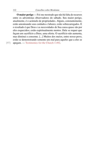 112                  Conselhos sobre Mordomia

         O maior perigo — Foi-me mostrado que não há falta de recursos
     entre os adventistas observadores do sábado. Seu maior perigo,
     atualmente, é o acúmulo de propriedades. Alguns, constantemente,
     estão amontoando seus cuidados e labores; estão sobrecarregados. E
     o resultado é que Deus e as necessidades de Sua causa quase são por
     eles esquecidos; estão espiritualmente mortos. Dele se requer que
     façam um sacrifício a Deus, uma oferta. O sacrifício não aumenta,
     mas diminui e consome. [...] Muitos dos meios, entre nosso povo,
     estão se demonstrando somente um mal para aqueles que a eles se
[97] apegam. — Testimonies for the Church 1:492.
 