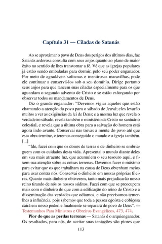 Capítulo 31 — Ciladas de Satanás

      Ao se aproximar o povo de Deus dos perigos dos últimos dias, faz
Satanás ardorosa consulta com seus anjos quanto ao plano de maior
êxito no sentido de lhes transtornar a fé. Vê que as igrejas populares
já estão sendo embaladas para dormir, pelo seu poder enganador.
Por meio de agradáveis soﬁsmas e mentirosas maravilhas, pode
ele continuar a conservá-los sob o seu domínio. Dirige portanto
seus anjos para que lancem suas ciladas especialmente para os que
aguardam o segundo advento de Cristo e se estão esforçando por
observar todos os mandamentos de Deus.
      Diz o grande enganador: “Devemos vigiar aqueles que estão
chamando a atenção do povo para o sábado de Jeová; eles levarão
muitos a ver as exigências da lei de Deus; e a mesma luz que revela o
verdadeiro sábado, revela também o ministério de Cristo no santuário
celestial, e revela que a última obra para a salvação do homem está
agora indo avante. Conservai nas trevas a mente do povo até que
esta obra termine, e teremos conseguido o mundo e a igreja também.
[...]
      “Ide, fazei com que os donos de terras e de dinheiro se embria-
guem com os cuidados desta vida. Apresentai o mundo diante deles
em sua mais atraente luz, que acumulem o seu tesouro aqui, e ﬁ-
xem sua atenção sobre as coisas terrenas. Devemos fazer o máximo
para evitar que os que trabalham na causa de Deus obtenham meios
para usar contra nós. Conservai o dinheiro em nossas próprias ﬁlei-
ras. Quanto mais dinheiro obtiverem, tanto mais prejudicarão nosso
reino tirando de nós os nossos súditos. Fazei com que se preocupem
mais com o dinheiro do que com a ediﬁcação do reino de Cristo e a
disseminação das verdades que odiamos, e não precisamos temer-
lhes a inﬂuência, pois sabemos que toda a pessoa egoísta e cobiçosa
cairá em nosso poder, e ﬁnalmente se separará do povo de Deus”. —
Testemunhos Para Ministros e Obreiros Evangélicos, 473, 474.
      Pior do que as perdas terrenas — Satanás é o arquienganador.
Os resultados, para nós, de aceitar suas tentações são piores que
                                113
 