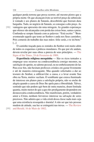 114                   Conselhos sobre Mordomia

     qualquer perda terrena que possa ocorrer, até mesmo piores que a
     própria morte. Os que alcançam êxito ao terrível preço da submissão
     à vontade e aos planos de Satanás, descobrirão que ﬁzeram dura
     barganha. Tudo, no negócio de Satanás, se consegue a alto preço. As
[98] vantagens que apresenta são uma miragem. As grandes esperanças
     que oferece são alcançadas com perda das coisas boas, santas e puras.
     Confunda-se sempre Satanás com as palavras: “Está escrito.” “Bem-
     aventurado aquele que teme ao Senhor e anda nos Seus caminhos.
     Pois comerás do trabalho das tuas mãos: feliz serás, e te irá bem.”
     [...]
           O caminho traçado para os remidos do Senhor está muito além
     de todos os esquemas e práticas mundanos. Os que por ele andam,
     devem revelar por suas obras a pureza de seus princípios. — The
     Signs of the Times, 24 de Fevereiro de 1909.
           Experiência religiosa mesquinha — São os ricos tentados a
     empregar seus recursos na condescendência consigo mesmos, na
     satisfação do apetite, no adorno pessoal, ou no embelezamento do lar.
     Para esse ﬁm, não hesitam professos cristãos em gastar livremente
     e até de maneira extravagante. Mas quando solicitados a dar ao
     tesouro do Senhor, a ediﬁcar-Lhe a causa, e a levar avante Sua
     obra na Terra, muitos vacilam. O semblante que estava iluminado
     de interesse em planos para a satisfação própria, não se enche de
     alegria quando a causa de Deus lhe apela para a liberalidade. Talvez,
     sentindo que não podem agir bem de outra maneira, doam limitada
     quantia, muito menor do que a que eles prodigamente despendem em
     desnecessária condescendência. Não manifestam, porém, verdadeiro
     amor a Cristo, nenhum fervoroso interesse na salvação de seres
     preciosos. Não admira que a vida cristã dessa classe nada mais seja
     que uma existência ressequida e doentia! A não ser que tais pessoas
     mudem de atitude, sua luz se extinguirá nas trevas. — The Review
[99] and Herald, 16 de Maio de 1882.
 