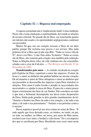 Capítulo 32 — Riqueza mal-empregada

    A riqueza acumulada não é simplesmente inútil: é uma maldição.
Nesta vida, é uma cilada para a espiritualidade, desviando as afeições
do tesouro celestial. No grande dia de Deus, seu testemunho quanto
aos talentos não usados e às oportunidades negligenciadas condenará
seu possuidor.
    Muitos há que, em seu coração, acusam a Deus de ser duro
patrão, porque Ele reclama suas posses e seu serviço. Mas nada
podemos levar a Deus que já não seja dEle. “Todas as coisas vêm de
Ti”, disse o rei Davi, “e das Tuas mãos To damos.” Todas as coisas
são de Deus, não somente pela criação, mas também pela redenção.
Todas as bênçãos desta vida e da vida vindoura nos são concedidas,
seladas com a cruz do Calvário. — The Review and Herald, 23 de
Dezembro de 1902.
    Transformados pelo amor — A verdade, inculcada no coração
pelo Espírito de Deus, expulsará o amor das riquezas. O amor de
Jesus e o amor ao dinheiro não podem habitar no mesmo coração.
De tal maneira o amor de Deus ultrapassa o amor ao dinheiro que
seu possuidor se desvencilha das riquezas e para Deus transfere as
afeições. Pelo amor é então levado a atender às necessidades dos
necessitados e a ajudar à causa de Deus. É para ele o maior prazer
dispor corretamente dos bens de seu Senhor. Não considera seu tudo
o que tem, e ﬁelmente desempenha seu dever como despenseiro
de Deus. Então pode guardar os dois grandes mandamentos da lei:
“Amarás o Senhor teu Deus de todo o teu coração, e de toda a tua
alma, e de todo o teu pensamento.” “Amarás o teu próximo como a
ti mesmo.”
    Dessa maneira é possível aos ricos entrar no reino de Deus. “E
todo aquele que tiver deixado casas, ou irmãos, ou irmãs, ou pai,
ou mãe, ou mulher, ou ﬁlhos, ou terras, por amor do Meu nome,
receberá cem vezes tanto, e herdará a vida eterna.” Eis a recompensa
dos que se sacriﬁcam por Deus. Receberão cem vezes tanto nesta

                                 115
 