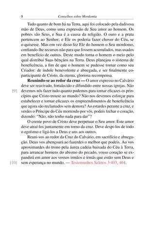 8                     Conselhos sobre Mordomia

         Tudo quanto de bom há na Terra, aqui foi colocado pela dadivosa
     mão de Deus, como uma expressão de Seu amor ao homem. Os
     pobres são Seus, e Sua é a causa da religião. O ouro e a prata
     pertencem ao Senhor; e Ele os poderia fazer chover do Céu, se
     o quisesse. Mas em vez disso fez Ele do homem o Seu mordomo,
     conﬁando-lhe recursos não para que fossem acumulados, mas usados
     em benefício de outros. Deste modo torna o homem o meio pelo
     qual distribui Suas bênçãos na Terra. Deus planejou o sistema de
     beneﬁcência, a ﬁm de que o homem se pudesse tornar como seu
     Criador: de índole benevolente e abnegada, e ser ﬁnalmente co-
     participante de Cristo, da eterna, gloriosa recompensa.
         Reunindo-se ao redor da cruz — O amor expresso no Calvário
     deve ser reavivado, fortalecido e difundido entre nossas igrejas. Não
 [9] devemos nós fazer tudo quanto podemos para tornar eﬁcazes os prin-
     cípios que Cristo trouxe ao mundo? Não nos devemos esforçar para
     estabelecer e tornar eﬁcazes os empreendimentos de beneﬁcência
     que agora são reclamados sem demora? Ao estardes perante a cruz, e
     verdes o Príncipe do Céu morrendo por vós, podeis fechar o coração,
     dizendo: “Não, não tenho nada para dar”?
         O crente povo de Cristo deve perpetuar o Seu amor. Este amor
     deve atraí-los juntamente em torno da cruz. Deve despi-los de todo
     o egoísmo e ligá-los a Deus e uns aos outros.
         Reuni-vos ao redor da Cruz do Calvário, em sacrifício e abnega-
     ção. Deus vos abençoará ao fazerdes o melhor que podeis. Ao vos
     aproximardes do trono pela áurea cadeia baixada do Céu à Terra,
     para arrancar homens do abismo do pecado, vosso coração se ex-
     pandirá em amor aos vossos irmãos e irmãs que estão sem Deus e
[10] sem esperança no mundo. — Testemunhos Seletos 3:403, 404.
 