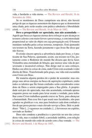 116                   Conselhos sobre Mordomia

      vida, e herdarão a vida eterna. — The Review and Herald, 16 de
      Setembro de 1884.
          Se os mordomos de Deus cumprirem seu dever, não haverá
      perigo de que as riquezas aumentem tão depressa que se demonstrem
      uma cilada, pois serão usadas com prática sabedoria e liberalidade
[100] cristã. — The Review and Herald, 16 de Maio de 1882.
          Deve a prosperidade ser apreciada, mas não acumulada —
      Aquele que busca as riquezas eternas deve esforçar-se por alcançar os
      tesouros celestes com maior fervor e perseverança, e com intensidade
      proporcional ao valor do objeto em cuja perseguição está. O homem
      mundano trabalha pelas coisas terrenas, temporais. Está ajuntando
      seu tesouro na Terra, fazendo justamente o que Jesus lhe disse que
      não ﬁzesse.
          O cristão sincero aprecia a advertência dada por Jesus, e é pra-
      ticante de Sua Palavra, ajuntando, assim, seu tesouro no Céu, jus-
      tamente como o Redentor do mundo lhe dissera que devia fazer.
      Vislumbra uma eternidade de bênção, que merece uma vida de per-
      severante e incansável esforço. Não dirige mal os seus esforços.
      Dedica seu afeto às coisas de cima, onde Cristo está assentado à mão
      direita de Deus. Transformado pela graça, sua vida está escondida
      com Cristo em Deus.
          De maneira alguma perdeu ele o poder de acumular; mas em-
      prega suas ativas energias na busca de aquisições espirituais; então
      todos os talentos que lhe foram conﬁados serão considerados como
      dons de Deus a serem empregados para a Sua glória. A proprie-
      dade será por ele apreciada, mas não acumulada, estimada apenas
      enquanto possa ser usada para levar avante a verdade, para traba-
      lhar como Cristo trabalhou quando esteve na Terra, para abençoar
      a humanidade. Para esse ﬁm é que usará suas faculdades, não para
      agradar ou gloriﬁcar o eu, mas para fortalecer cada dom conﬁado a
      ﬁm de que possa prestar o mais elevado serviço a Deus. Dele se pode
      dizer: “Não [...] vagarosos no cuidado; [...] fervorosos no espírito,
      servindo ao Senhor.”
          Deus não condena a prudência e a previsão no uso das coisas
      desta vida, mas o cuidado febril, a ansiedade indébita, com relação
      às coisas do mundo não estão de acordo com a Sua vontade. — The
[101] Review and Herald, 1 de Março de 1887.
 