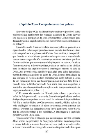 Capítulo 33 — Compadecer-se dos pobres

    Em vista do que o Céu está fazendo para salvar os perdidos, como
podem os que participam das riquezas da graça de Cristo desviar
seu interesse e compaixão de seus semelhantes? Como podem con-
descender com o orgulho de posição e desprezar os desventurados e
os pobres?
    Contudo, ainda é muito verdade que o orgulho de posição, e a
opressão dos pobres que prevalecem no mundo, também existem
entre os professos seguidores de Cristo. Para muitos, a compaixão
que deveria ser exercida em grande medida para com a humanidade,
parece estar congelada. Os homens apossam-se dos dons que lhes
foram conﬁados para serem uma bênção para os outros. Os ricos
fazem encovar-se a face dos pobres, e usam os meios assim obtidos
para satisfazer seu orgulho e amor à ostentação, mesmo na casa de
Deus. Aos pobres se faz sentir ser para eles uma coisa demasiada-
mente dispendiosa assistir ao culto de Deus. Muitos têm a idéia de
que somente os ricos se podem empenhar em culto público a Deus,
de um modo que possa dar boa impressão ao mundo. Não fosse o
fato de haver o Senhor revelado Seu amor para com os pobres e
humildes, que são contritos de coração, e este mundo seria um triste
lugar para o homem pobre. [...]
    O Redentor do mundo era ﬁlho de pais pobres, e quando, na
infância, foi apresentado no templo, Sua mãe só podia levar a oferta
designada para os pobres — um casal de rolas ou dois pombinhos.
Foi Ele a maior dádiva do Céu ao nosso mundo, dádiva acima de
toda avaliação, no entanto só pôde ser acusada com a menor das
ofertas. Durante Sua peregrinação na Terra, participou nosso Salva-
dor da sorte dos pobres e dos humildes. A abnegação e o sacrifício
caracterizavam-Lhe a vida.
    Todos os favores e bênçãos que desfrutamos, advêm somente
dEle; somos despenseiros da Sua graça e de Seus dons temporais;
o menor talento e o mais humilde serviço podem ser oferecidos
a Jesus como dádiva consagrada, e com a fragrância de Seus pró-
                               117
 