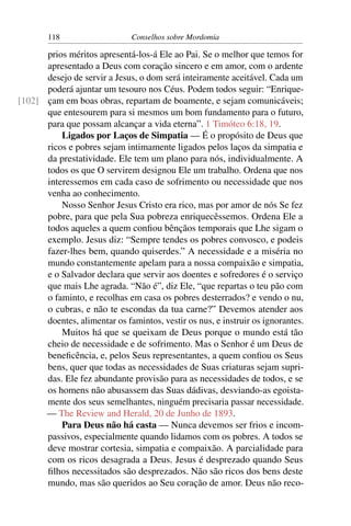 118                   Conselhos sobre Mordomia

      prios méritos apresentá-los-á Ele ao Pai. Se o melhor que temos for
      apresentado a Deus com coração sincero e em amor, com o ardente
      desejo de servir a Jesus, o dom será inteiramente aceitável. Cada um
      poderá ajuntar um tesouro nos Céus. Podem todos seguir: “Enrique-
[102] çam em boas obras, repartam de boamente, e sejam comunicáveis;
      que entesourem para si mesmos um bom fundamento para o futuro,
      para que possam alcançar a vida eterna”. 1 Timóteo 6:18, 19.
          Ligados por Laços de Simpatia — É o propósito de Deus que
      ricos e pobres sejam intimamente ligados pelos laços da simpatia e
      da prestatividade. Ele tem um plano para nós, individualmente. A
      todos os que O servirem designou Ele um trabalho. Ordena que nos
      interessemos em cada caso de sofrimento ou necessidade que nos
      venha ao conhecimento.
          Nosso Senhor Jesus Cristo era rico, mas por amor de nós Se fez
      pobre, para que pela Sua pobreza enriquecêssemos. Ordena Ele a
      todos aqueles a quem conﬁou bênçãos temporais que Lhe sigam o
      exemplo. Jesus diz: “Sempre tendes os pobres convosco, e podeis
      fazer-lhes bem, quando quiserdes.” A necessidade e a miséria no
      mundo constantemente apelam para a nossa compaixão e simpatia,
      e o Salvador declara que servir aos doentes e sofredores é o serviço
      que mais Lhe agrada. “Não é”, diz Ele, “que repartas o teu pão com
      o faminto, e recolhas em casa os pobres desterrados? e vendo o nu,
      o cubras, e não te escondas da tua carne?” Devemos atender aos
      doentes, alimentar os famintos, vestir os nus, e instruir os ignorantes.
          Muitos há que se queixam de Deus porque o mundo está tão
      cheio de necessidade e de sofrimento. Mas o Senhor é um Deus de
      beneﬁcência, e, pelos Seus representantes, a quem conﬁou os Seus
      bens, quer que todas as necessidades de Suas criaturas sejam supri-
      das. Ele fez abundante provisão para as necessidades de todos, e se
      os homens não abusassem das Suas dádivas, desviando-as egoista-
      mente dos seus semelhantes, ninguém precisaria passar necessidade.
      — The Review and Herald, 20 de Junho de 1893.
          Para Deus não há casta — Nunca devemos ser frios e incom-
      passivos, especialmente quando lidamos com os pobres. A todos se
      deve mostrar cortesia, simpatia e compaixão. A parcialidade para
      com os ricos desagrada a Deus. Jesus é desprezado quando Seus
      ﬁlhos necessitados são desprezados. Não são ricos dos bens deste
      mundo, mas são queridos ao Seu coração de amor. Deus não reco-
 