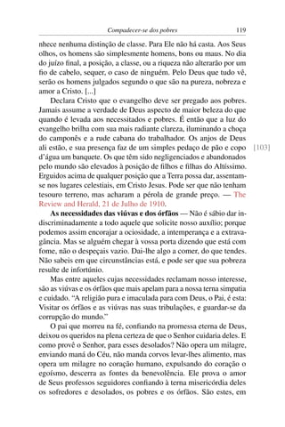 Compadecer-se dos pobres               119

nhece nenhuma distinção de classe. Para Ele não há casta. Aos Seus
olhos, os homens são simplesmente homens, bons ou maus. No dia
do juízo ﬁnal, a posição, a classe, ou a riqueza não alterarão por um
ﬁo de cabelo, sequer, o caso de ninguém. Pelo Deus que tudo vê,
serão os homens julgados segundo o que são na pureza, nobreza e
amor a Cristo. [...]
    Declara Cristo que o evangelho deve ser pregado aos pobres.
Jamais assume a verdade de Deus aspecto de maior beleza do que
quando é levada aos necessitados e pobres. É então que a luz do
evangelho brilha com sua mais radiante clareza, iluminando a choça
do camponês e a rude cabana do trabalhador. Os anjos de Deus
ali estão, e sua presença faz de um simples pedaço de pão e copo [103]
d’água um banquete. Os que têm sido negligenciados e abandonados
pelo mundo são elevados à posição de ﬁlhos e ﬁlhas do Altíssimo.
Erguidos acima de qualquer posição que a Terra possa dar, assentam-
se nos lugares celestiais, em Cristo Jesus. Pode ser que não tenham
tesouro terreno, mas acharam a pérola de grande preço. — The
Review and Herald, 21 de Julho de 1910.
    As necessidades das viúvas e dos órfãos — Não é sábio dar in-
discriminadamente a todo aquele que solicite nosso auxílio; porque
podemos assim encorajar a ociosidade, a intemperança e a extrava-
gância. Mas se alguém chegar à vossa porta dizendo que está com
fome, não o despeçais vazio. Dai-lhe algo a comer, do que tendes.
Não sabeis em que circunstâncias está, e pode ser que sua pobreza
resulte de infortúnio.
    Mas entre aqueles cujas necessidades reclamam nosso interesse,
são as viúvas e os órfãos que mais apelam para a nossa terna simpatia
e cuidado. “A religião pura e imaculada para com Deus, o Pai, é esta:
Visitar os órfãos e as viúvas nas suas tribulações, e guardar-se da
corrupção do mundo.”
    O pai que morreu na fé, conﬁando na promessa eterna de Deus,
deixou os queridos na plena certeza de que o Senhor cuidaria deles. E
como provê o Senhor, para esses desolados? Não opera um milagre,
enviando maná do Céu, não manda corvos levar-lhes alimento, mas
opera um milagre no coração humano, expulsando do coração o
egoísmo, descerra as fontes da benevolência. Ele prova o amor
de Seus professos seguidores conﬁando à terna misericórdia deles
os sofredores e desolados, os pobres e os órfãos. São estes, em
 