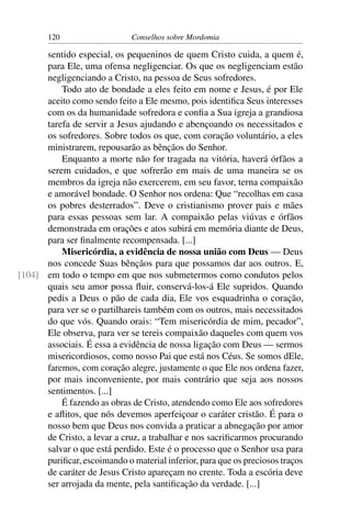 120                    Conselhos sobre Mordomia

      sentido especial, os pequeninos de quem Cristo cuida, a quem é,
      para Ele, uma ofensa negligenciar. Os que os negligenciam estão
      negligenciando a Cristo, na pessoa de Seus sofredores.
          Todo ato de bondade a eles feito em nome e Jesus, é por Ele
      aceito como sendo feito a Ele mesmo, pois identiﬁca Seus interesses
      com os da humanidade sofredora e conﬁa a Sua igreja a grandiosa
      tarefa de servir a Jesus ajudando e abençoando os necessitados e
      os sofredores. Sobre todos os que, com coração voluntário, a eles
      ministrarem, repousarão as bênçãos do Senhor.
          Enquanto a morte não for tragada na vitória, haverá órfãos a
      serem cuidados, e que sofrerão em mais de uma maneira se os
      membros da igreja não exercerem, em seu favor, terna compaixão
      e amorável bondade. O Senhor nos ordena: Que “recolhas em casa
      os pobres desterrados”. Deve o cristianismo prover pais e mães
      para essas pessoas sem lar. A compaixão pelas viúvas e órfãos
      demonstrada em orações e atos subirá em memória diante de Deus,
      para ser ﬁnalmente recompensada. [...]
          Misericórdia, a evidência de nossa união com Deus — Deus
      nos concede Suas bênçãos para que possamos dar aos outros. E,
[104] em todo o tempo em que nos submetermos como condutos pelos
      quais seu amor possa ﬂuir, conservá-los-á Ele supridos. Quando
      pedis a Deus o pão de cada dia, Ele vos esquadrinha o coração,
      para ver se o partilhareis também com os outros, mais necessitados
      do que vós. Quando orais: “Tem misericórdia de mim, pecador”,
      Ele observa, para ver se tereis compaixão daqueles com quem vos
      associais. É essa a evidência de nossa ligação com Deus — sermos
      misericordiosos, como nosso Pai que está nos Céus. Se somos dEle,
      faremos, com coração alegre, justamente o que Ele nos ordena fazer,
      por mais inconveniente, por mais contrário que seja aos nossos
      sentimentos. [...]
          É fazendo as obras de Cristo, atendendo como Ele aos sofredores
      e aﬂitos, que nós devemos aperfeiçoar o caráter cristão. É para o
      nosso bem que Deus nos convida a praticar a abnegação por amor
      de Cristo, a levar a cruz, a trabalhar e nos sacriﬁcarmos procurando
      salvar o que está perdido. Este é o processo que o Senhor usa para
      puriﬁcar, escoimando o material inferior, para que os preciosos traços
      de caráter de Jesus Cristo apareçam no crente. Toda a escória deve
      ser arrojada da mente, pela santiﬁcação da verdade. [...]
 