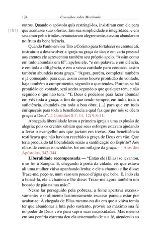 124                    Conselhos sobre Mordomia

      outros. Quando o apóstolo quis restringi-los, insistiram com ele para
[107] que aceitasse suas ofertas. Em sua simplicidade e integridade, e em
      seu amor pelos irmãos, renunciaram alegremente, e assim abundaram
      no fruto da beneﬁcência.
          Quando Paulo enviou Tito a Corinto para fortalecer os crentes ali,
      instruiu-o a desenvolver a igreja na graça de dar; e em carta pessoal
      aos crentes ele acrescentou também seu próprio apelo. “Assim como
      em tudo abundais em fé”, apelou ele, “e em palavra, e em ciência,
      e em toda a diligência, e em a vossa caridade para conosco, assim
      também abundeis nesta graça.” “Agora, porém, completai também
      o já começado, para que, assim como houve prontidão de vontade,
      haja também o cumprimento, segundo o que tendes. Porque, se há
      prontidão de vontade, será aceita segundo o que qualquer tem, e não
      segundo o que não tem.” “E Deus é poderoso para fazer abundar
      em vós toda a graça, a ﬁm de que tendo sempre, em tudo, toda a
      suﬁciência, abundeis em toda a boa obra; [...] para que em tudo
      enriqueçais para toda a beneﬁcência a qual faz que por nós se dêem
      graças a Deus”. 2 Coríntios 8:7, 11, 12; 9:8-11.
          Abnegada liberalidade levou a primeira igreja a uma explosão de
      alegria; pois os crentes sabiam que seus esforços estavam ajudando
      a levar o evangelho aos que jaziam em trevas. Sua beneﬁcência
      testiﬁcava que não haviam recebido a graça de Deus em vão. Que
      teria produzido tal liberalidade senão a santiﬁcação do Espírito? Aos
      olhos de crentes e incrédulos foi um milagre da graça. — Atos dos
      Apóstolos, 342-344.
          Liberalidade recompensada — “Então ele [Elias] se levantou,
      e se foi a Sarepta. E, chegando à porta da cidade, eis que estava
      ali uma mulher viúva apanhando lenha; e ele a chamou e lhe disse:
      Traze-me, peço-te, num vaso um pouco d’água que beba. E, indo ela
      a buscá-la, ele a chamou e lhe disse: Traze-me agora também um
      bocado de pão na tua mão.”
          Nesse lar perseguido pela pobreza, a fome apertava excessi-
      vamente; e o alimento lastimosamente escasso parecia estar por
      acabar-se. À chegada de Elias mesmo no dia em que a viúva temia
      ter que abandonar a luta pelo sustento, provou ao máximo sua fé
      no poder do Deus vivo para suprir suas necessidades. Mas mesmo
      em sua penúria extrema deu ela testemunho de sua fé, atendendo ao
 