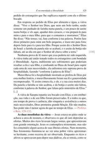 É recomendada a liberalidade                125

pedido do estrangeiro que lhe suplicava repartir com ele o último
bocado.
      Em resposta ao pedido de Elias por alimento e água, a viúva
disse: “Vive o Senhor teu Deus, que nem um bolo tenho, senão
somente um punhado de farinha numa panela, e um pouco de azeite
numa botija; e vês aqui, apanhei dois cavacos, e vou prepará-lo para
mim e para o meu ﬁlho, para que o comamos e morramos.” Elias
lhe disse: “Não temas; vai, faze conforme à tua palavra. Porém faze
disso primeiro para mim um bolo pequeno, e traze-mo para fora;
depois farás para ti e para teu ﬁlho. Porque assim diz o Senhor Deus
de Israel: a farinha da panela não se acabará, e o azeite da botija não
faltará, até ao dia em que o Senhor dê chuva sobre a terra.”            [108]
      Nenhuma prova de fé maior que essa poderia ter sido requerida.
A viúva tinha até então tratado todos os estrangeiros com bondade
e liberalidade. Agora, indiferente aos sofrimentos que poderiam
resultar a ela e seu ﬁlho, e conﬁando no Deus de Israel para suprir
cada uma de suas necessidades, ela enfrentou esta suprema prova de
hospitalidade, fazendo “conforme à palavra de Elias”.
      Maravilhosa foi a hospitalidade mostrada ao profeta de Deus por
esta mulher fenícia, e maravilhosamente foram sua fé e generosidade
recompensadas. “E assim comeu ela, e ele, e a sua casa muitos dias.
Da panela a farinha se não acabou, e da botija o azeite não faltou,
conforme à palavra do Senhor, que falara pelo ministério de Elias.”
[...]
      A viúva de Sarepta repartiu seu bocado com Elias; e em retribui-
ção, sua vida e a de seu ﬁlho foram preservadas. E a todos os que,
em tempo de prova e carência, dão simpatia e assistência a outros
mais necessitados, Deus prometeu grande bênção. Ele não mudou.
Seu poder não é menor agora do que no tempo de Elias. — Profetas
e Reis, 129-132.
      As duas moedinhas da viúva — Jesus estava no pátio onde se
achava a arca do tesouro, e observava os que ali iam depositar as
ofertas. Muitos dos ricos levavam largas somas, que apresentavam
com grande ostentação. Jesus os contemplava tristemente, mas não
fez comentário algum acerca de suas liberais ofertas. Num momento,
Sua ﬁsionomia iluminou-se ao ver uma pobre viúva aproximar-
se hesitante, como receosa de ser observada. Enquanto os ricos e
altivos se apressavam para depor suas dádivas, ela se retraía, como se
 