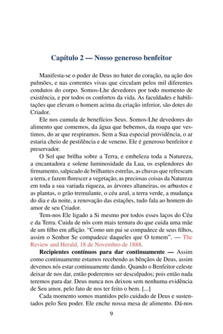Capítulo 2 — Nosso generoso benfeitor

    Manifesta-se o poder de Deus no bater do coração, na ação dos
pulmões, e nas correntes vivas que circulam pelos mil diferentes
condutos do corpo. Somos-Lhe devedores por todo momento de
existência, e por todos os confortos da vida. As faculdades e habili-
tações que elevam o homem acima da criação inferior, são dotes do
Criador.
    Ele nos cumula de benefícios Seus. Somos-Lhe devedores do
alimento que comemos, da água que bebemos, da roupa que ves-
timos, do ar que respiramos. Sem a Sua especial providência, o ar
estaria cheio de pestilência e de veneno. Ele é generoso benfeitor e
preservador.
    O Sol que brilha sobre a Terra, e embeleza toda a Natureza,
a encantadora e solene luminosidade da Lua, os esplendores do
ﬁrmamento, salpicado de brilhantes estrelas, as chuvas que refrescam
a terra, e fazem ﬂorescer a vegetação, as preciosas coisas da Natureza
em toda a sua variada riqueza, as árvores altaneiras, os arbustos e
as plantas, o grão tremulante, o céu azul, a terra verde, a mudança
do dia e da noite, a renovação das estações, tudo fala ao homem do
amor de seu Criador.
    Tem-nos Ele ligado a Si mesmo por todos esses laços do Céu
e da Terra. Cuida de nós com mais ternura do que cuida uma mãe
de um ﬁlho em aﬂição. “Como um pai se compadece de seus ﬁlhos,
assim o Senhor Se compadece daqueles que O temem”. — The
Review and Herald, 18 de Novembro de 1888.
    Recipientes contínuos para dar continuamente — Assim
como continuamente estamos recebendo as bênçãos de Deus, assim
devemos nós estar continuamente dando. Quando o Benfeitor celeste
deixar de nos dar, então poderemos ser desculpados; pois então nada
teremos para dar. Deus nunca nos deixou sem nenhuma evidência
de Seu amor, pelo fato de nos ter feito o bem. [...]
    Cada momento somos mantidos pelo cuidado de Deus e susten-
tados pelo Seu poder. Ele enche nossa mesa de alimento. Dá-nos
                                  9
 