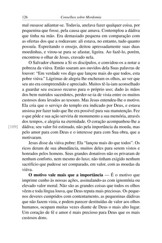 126                   Conselhos sobre Mordomia

      mal ousasse adiantar-se. Todavia, anelava fazer qualquer coisa, por
      pequenina que fosse, pela causa que amava. Contemplou a dádiva
      que tinha na mão. Era demasiado pequena em comparação com
      as ofertas dos que a rodeavam: ali estava, no entanto, tudo quanto
      possuía. Espreitando o ensejo, deitou apressadamente suas duas
      moedinhas, e virou-se para se afastar, ligeira. Ao fazê-lo, porém,
      encontrou o olhar de Jesus, cravado nela.
          O Salvador chamou a Si os discípulos, e convidou-os a notar a
      pobreza da viúva. Então soaram aos ouvidos dela Suas palavras de
      louvor: “Em verdade vos digo que lançou mais do que todos, esta
      pobre viúva.” Lágrimas de alegria lhe encheram os olhos, ao ver que
      seu ato era compreendido e apreciado. Muitos tê-la-iam aconselhado
      a guardar seu escasso recurso para o próprio uso; dado às mãos
      dos bem nutridos sacerdotes, perder-se-ia de vista entre os muitos
      custosos dons levados ao tesouro. Mas Jesus entendeu-lhe o motivo.
      Ela cria que o serviço do templo era indicado por Deus, e estava
      ansiosa por fazer tudo que lhe era possível para sua manutenção. Fez
      o que pôde e sua ação serviria de monumento a sua memória, através
      dos tempos, e alegria na eternidade. O coração acompanhou-lhe a
[109] dádiva; seu valor foi estimado, não pela importância da moeda, mas
      pelo amor para com Deus e o interesse para com Sua obra, que a
      motivaram.
          Jesus disse da viúva pobre: Ela “lançou mais do que todos”. Os
      ricos deram de sua abundância, muitos deles para serem vistos e
      honrados pelos homens. Seus grandes donativos não os privaram de
      nenhum conforto, nem mesmo do luxo; não tinham exigido nenhum
      sacrifício que pudesse ser comparado, em valor, com as moedas da
      viúva.
          O motivo vale mais que a importância — É o motivo que
      imprime cunho às nossas ações, assinalando-as com ignomínia ou
      elevado valor moral. Não são as grandes coisas que todos os olhos
      vêem e toda língua louva, que Deus reputa mais preciosas. Os peque-
      nos deveres cumpridos com contentamento, as pequeninas dádivas
      que não fazem vista, e podem parecer destituídas de valor aos olhos
      humanos, ocupam muitas vezes diante de Deus o mais alto lugar.
      Um coração de fé e amor é mais precioso para Deus que os mais
      custosos dons.
 