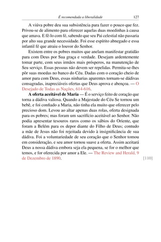 É recomendada a liberalidade               127

    A viúva pobre deu sua subsistência para fazer o pouco que fez.
Privou-se de alimento para oferecer aquelas duas moedinhas à causa
que amava. E fê-lo com fé, sabendo que seu Pai celestial não passaria
por alto sua grande necessidade. Foi esse espírito abnegado e essa
infantil fé que atraiu o louvor do Senhor.
    Existem entre os pobres muitos que anelam manifestar gratidão
para com Deus por Sua graça e verdade. Desejam ardentemente
tomar parte, com seus irmãos mais prósperos, na manutenção de
Seu serviço. Essas pessoas não devem ser repelidas. Permita-se-lhes
pôr suas moedas no banco do Céu. Dadas com o coração cheio de
amor para com Deus, essas ninharias aparentes tornam-se dádivas
consagradas, inapreciáveis ofertas que Deus aprova e abençoa. — O
Desejado de Todas as Nações, 614-616.
    A oferta aceitável de Maria — É o serviço feito de coração que
torna a dádiva valiosa. Quando a Majestade do Céu Se tornou um
bebê, e foi conﬁado a Maria, não tinha ela muito que oferecer pelo
precioso dom. Levou ao altar apenas duas rolas, oferta designada
para os pobres; mas foram um sacrifício aceitável ao Senhor. Não
podia apresentar tesouros raros como os sábios do Oriente, que
foram a Belém para os depor diante do Filho de Deus; contudo
a mãe de Jesus não foi rejeitada devido à insigniﬁcância de sua
dádiva. Foi a voluntariedade de seu coração que o Senhor tomou
em consideração, e seu amor tornou suave a oferta. Assim aceitará
Deus a nossa dádiva embora seja ela pequena, se for o melhor que
temos, e for oferecida por amor a Ele. — The Review and Herald, 9
de Dezembro de 1890.                                                  [110]
 