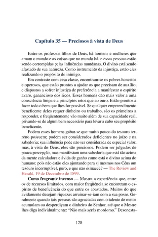 Capítulo 35 — Preciosos à vista de Deus

    Entre os professos ﬁlhos de Deus, há homens e mulheres que
amam o mundo e as coisas que no mundo há, e essas pessoas estão
sendo corrompidas pelas inﬂuências mundanas. O divino está sendo
afastado de sua natureza. Como instrumento da injustiça, estão eles
realizando o propósito do inimigo.
    Em contraste com essa classe, encontram-se os pobres honestos
e operosos, que estão prontos a ajudar os que precisam de auxílio,
e dispostos a sofrer injustiça de preferência a manifestar o espírito
avaro, ganancioso dos ricos. Esses homens dão mais valor a uma
consciência limpa e a princípios retos que ao ouro. Estão prontos a
fazer todo o bem que lhes for possível. Se qualquer empreendimento
beneﬁcente deles requer dinheiro ou trabalho, são os primeiros a
responder, e freqüentemente vão muito além de sua capacidade real,
privando-se de algum bem necessário para levar a cabo seu propósito
beneﬁcente.
    Podem esses homens gabar-se que muito pouco do tesouro ter-
reno possuem; podem ser considerados deﬁcientes no juízo e na
sabedoria; sua inﬂuência pode não ser considerada de especial valor;
mas, à vista de Deus, eles são preciosos. Podem ser julgados de
pouca percepção, mas manifestam uma sabedoria que está tão acima
da mente calculadora e ávida de ganho como está o divino acima do
humano; pois não estão eles ajuntando para si mesmos nos Céus um
tesouro incorruptível, puro, e que não esmaece? — The Review and
Herald, 19 de Dezembro de 1899.
    Como fragrante incenso — Mostra a experiência que, entre
os de recursos limitados, com maior freqüência se encontram o es-
pírito de beneﬁcência do que entre os abastados. Muitos do que
avidamente desejam riquezas arruinar-se-iam com a sua posse. Ge-
ralmente quando tais pessoas são agraciadas com o talento de meios
acumulam ou desperdiçam o dinheiro do Senhor, até que o Mestre
lhes diga individualmente: “Não mais serás mordomo.” Desonesta-

                                128
 