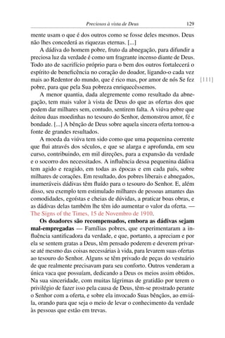 Preciosos à vista de Deus              129

mente usam o que é dos outros como se fosse deles mesmos. Deus
não lhes concederá as riquezas eternas. [...]
     A dádiva do homem pobre, fruto da abnegação, para difundir a
preciosa luz da verdade é como um fragrante incenso diante de Deus.
Todo ato de sacrifício próprio para o bem dos outros fortalecerá o
espírito de beneﬁcência no coração do doador, ligando-o cada vez
mais ao Redentor do mundo, que é rico mas, por amor de nós Se fez [111]
pobre, para que pela Sua pobreza enriquecêssemos.
     A menor quantia, dada alegremente como resultado da abne-
gação, tem mais valor à vista de Deus do que as ofertas dos que
podem dar milhares sem, contudo, sentirem falta. A viúva pobre que
deitou duas moedinhas no tesouro do Senhor, demonstrou amor, fé e
bondade. [...] A bênção de Deus sobre aquela sincera oferta tornou-a
fonte de grandes resultados.
     A moeda da viúva tem sido como que uma pequenina corrente
que ﬂui através dos séculos, e que se alarga e aprofunda, em seu
curso, contribuindo, em mil direções, para a expansão da verdade
e o socorro dos necessitados. A inﬂuência dessa pequenina dádiva
tem agido e reagido, em todas as épocas e em cada país, sobre
milhares de corações. Em resultado, dos pobres liberais e abnegados,
inumeráveis dádivas têm ﬂuído para o tesouro do Senhor. E, além
disso, seu exemplo tem estimulado milhares de pessoas amantes das
comodidades, egoístas e cheias de dúvidas, a praticar boas obras, e
as dádivas delas também lhe têm ido aumentar o valor da oferta. —
The Signs of the Times, 15 de Novembro de 1910.
     Os doadores são recompensados, embora as dádivas sejam
mal-empregadas — Famílias pobres, que experimentaram a in-
ﬂuência santiﬁcadora da verdade, e que, portanto, a apreciam e por
ela se sentem gratas a Deus, têm pensado poderem e deverem privar-
se até mesmo das coisas necessárias à vida, para levarem suas ofertas
ao tesouro do Senhor. Alguns se têm privado de peças do vestuário
de que realmente precisavam para seu conforto. Outros venderam a
única vaca que possuíam, dedicando a Deus os meios assim obtidos.
Na sua sinceridade, com muitas lágrimas de gratidão por terem o
privilégio de fazer isso pela causa de Deus, têm-se prostrado perante
o Senhor com a oferta, e sobre ela invocado Suas bênçãos, ao enviá-
la, orando para que seja o meio de levar o conhecimento da verdade
às pessoas que estão em trevas.
 