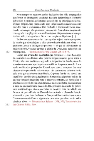 130                   Conselhos sobre Mordomia

          Nem sempre os recursos assim dedicados têm sido empregados
      conforme os abnegados doadores haviam determinado. Homens
      cobiçosos e egoístas, destituídos do espírito de abnegação e de sa-
      crifício próprio, têm manuseado com inﬁdelidade os recursos assim
      trazidos para a tesouraria, e têm roubado o tesouro de Deus, rece-
      bendo meios que não ganharam justamente. Sua administração não
      consagrada e negligente tem malbaratado e dispersado recursos que
      haviam sido consagrados a Deus com orações e lágrimas. [...]
          Embora os recursos assim consagrados sejam mal-empregados,
      de modo que não atinjam o alvo que o doador tinha em vista — a
      glória de Deus e a salvação de pessoas — os que se sacriﬁcaram de
      modo sincero, visando apenas a glória de Deus, não perderão sua
[112] recompensa. — Testimonies for the Church 2:518, 519.
          Como são avaliadas nas balanças celestiais — Nas balanças
      do santuário, as dádivas dos pobres, impulsionadas pelo amor a
      Cristo, não são avaliadas segundo a importância doada, mas de
      acordo com o amor que inspira o sacrifício. As promessas de Jesus
      serão veriﬁcadas pelo pobre liberal, que pouco tem para dar mas
      oferece esse pouco de boa vontade, tão certamente como o serão
      pelo rico que dá de sua abundância. O pobre faz de seu pouco um
      sacrifício, que lhe custa realmente. Renuncia a algumas coisas de
      que na verdade necessita para o próprio conforto, ao passo que o
      abastado oferece de sua abundância, e não sente falta, não renuncia
      a nada de que realmente necessite. Há, portanto, na oferta do pobre,
      uma santidade que não se encontra na do rico; pois este dá de sua
      fartura. A providência de Deus delineou todo o plano da doação
      sistemática para bem do homem. Sua providência não cessa nunca.
      Caso os servos de Deus a sigam nos caminhos que abre, serão todos
      obreiros ativos. — Testemunhos Seletos 1:378, 379; Testimonies for
[113] the Church 3:398, 399.
 