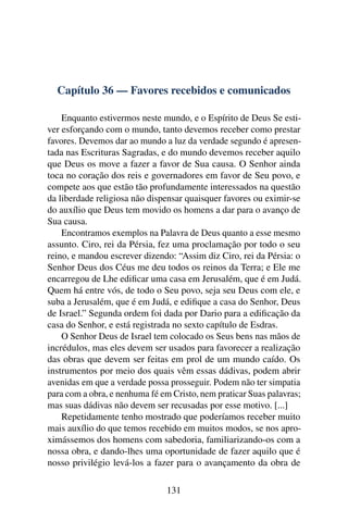 Capítulo 36 — Favores recebidos e comunicados

    Enquanto estivermos neste mundo, e o Espírito de Deus Se esti-
ver esforçando com o mundo, tanto devemos receber como prestar
favores. Devemos dar ao mundo a luz da verdade segundo é apresen-
tada nas Escrituras Sagradas, e do mundo devemos receber aquilo
que Deus os move a fazer a favor de Sua causa. O Senhor ainda
toca no coração dos reis e governadores em favor de Seu povo, e
compete aos que estão tão profundamente interessados na questão
da liberdade religiosa não dispensar quaisquer favores ou eximir-se
do auxílio que Deus tem movido os homens a dar para o avanço de
Sua causa.
    Encontramos exemplos na Palavra de Deus quanto a esse mesmo
assunto. Ciro, rei da Pérsia, fez uma proclamação por todo o seu
reino, e mandou escrever dizendo: “Assim diz Ciro, rei da Pérsia: o
Senhor Deus dos Céus me deu todos os reinos da Terra; e Ele me
encarregou de Lhe ediﬁcar uma casa em Jerusalém, que é em Judá.
Quem há entre vós, de todo o Seu povo, seja seu Deus com ele, e
suba a Jerusalém, que é em Judá, e ediﬁque a casa do Senhor, Deus
de Israel.” Segunda ordem foi dada por Dario para a ediﬁcação da
casa do Senhor, e está registrada no sexto capítulo de Esdras.
    O Senhor Deus de Israel tem colocado os Seus bens nas mãos de
incrédulos, mas eles devem ser usados para favorecer a realização
das obras que devem ser feitas em prol de um mundo caído. Os
instrumentos por meio dos quais vêm essas dádivas, podem abrir
avenidas em que a verdade possa prosseguir. Podem não ter simpatia
para com a obra, e nenhuma fé em Cristo, nem praticar Suas palavras;
mas suas dádivas não devem ser recusadas por esse motivo. [...]
    Repetidamente tenho mostrado que poderíamos receber muito
mais auxílio do que temos recebido em muitos modos, se nos apro-
ximássemos dos homens com sabedoria, familiarizando-os com a
nossa obra, e dando-lhes uma oportunidade de fazer aquilo que é
nosso privilégio levá-los a fazer para o avançamento da obra de

                                131
 