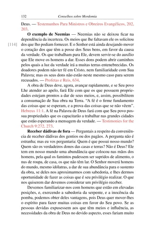 132                   Conselhos sobre Mordomia

      Deus. — Testemunhos Para Ministros e Obreiros Evangélicos, 202,
      203.
          O exemplo de Neemias — Neemias não se deixou ﬁcar na
      dependência da incerteza. Os meios que lhe faltavam ele os solicitou
[114] dos que lho podiam fornecer. E o Senhor está ainda desejando mover
      o coração dos que têm a posse dos Seus bens, em favor da causa
      da verdade. Os que trabalham para Ele, devem servir-se do auxílio
      que Ele move os homens a dar. Esses dons podem abrir caminhos
      pelos quais a luz da verdade irá a muitas terras entenebrecidas. Os
      doadores podem não ter fé em Cristo, nem familiaridade com Sua
      Palavra; mas os seus dons não estão neste mesmo caso para serem
      recusados. — Profetas e Reis, 634.
          A obra de Deus deve, agora, avançar rapidamente, e se Seu povo
      Lhe atender ao apelo, fará Ele com que os que possuem proprie-
      dades estejam prontos a dar de seus meios, e, assim, possibilitem
      a consumação de Sua obra na Terra. “A fé é o ﬁrme fundamento
      das coisas que se esperam, e a prova das coisas que se não vêem”.
      Hebreus 11:1. A fé na Palavra de Deus fará com que Seu povo pos-
      sua propriedades que os capacitarão a trabalhar nas grandes cidades
      que estão esperando a mensagem da verdade. — Testimonies for the
      Church 9:272, 273.
          Receber dádivas de fora — Perguntais a respeito da conveniên-
      cia de receber dádivas dos gentios ou dos pagãos. A pergunta não é
      estranha; mas eu vos perguntaria: Quem é que possui nosso mundo?
      Quem são os verdadeiros donos das casas e terras? Não é Deus? Ele
      tem em nosso mundo uma abundância que colocou nas mãos dos
      homens, pela qual os famintos pudessem ser supridos de alimento, o
      nus de roupa, de casa, os que não têm lar. O Senhor moverá homens
      do mundo, mesmo idólatras, a dar de sua abundância para o sustento
      da obra, se deles nos aproximarmos com sabedoria, e lhes dermos
      oportunidade de fazer as coisas que é seu privilégio realizar. O que
      nos quiserem dar devemos considerar um privilégio receber.
          Devemos familiarizar-nos com homens que estão em elevadas
      posições, e, exercendo a sabedoria da serpente, e a inocência da
      pomba, podemos obter deles vantagens, pois Deus quer mover-lhes
      o espírito para fazer muitas coisas em favor do Seu povo. Se as
      pessoas devidas expusessem aos que têm meios e inﬂuência, as
      necessidades da obra de Deus no devido aspecto, esses fariam muito
 