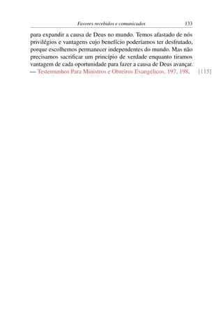 Favores recebidos e comunicados          133

para expandir a causa de Deus no mundo. Temos afastado de nós
privilégios e vantagens cujo benefício poderíamos ter desfrutado,
porque escolhemos permanecer independentes do mundo. Mas não
precisamos sacriﬁcar um princípio de verdade enquanto tiramos
vantagem de cada oportunidade para fazer a causa de Deus avançar.
— Testemunhos Para Ministros e Obreiros Evangélicos, 197, 198. [115]
 