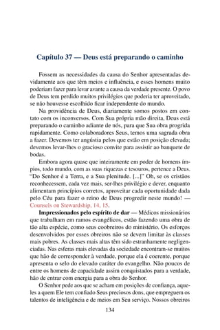 Capítulo 37 — Deus está preparando o caminho

    Fossem as necessidades da causa do Senhor apresentadas de-
vidamente aos que têm meios e inﬂuência, e esses homens muito
poderiam fazer para levar avante a causa da verdade presente. O povo
de Deus tem perdido muitos privilégios que poderia ter aproveitado,
se não houvesse escolhido ﬁcar independente do mundo.
    Na providência de Deus, diariamente somos postos em con-
tato com os inconversos. Com Sua própria mão direita, Deus está
preparando o caminho adiante de nós, para que Sua obra progrida
rapidamente. Como colaboradores Seus, temos uma sagrada obra
a fazer. Devemos ter angústia pelos que estão em posição elevada;
devemos levar-lhes o gracioso convite para assistir ao banquete de
bodas.
    Embora agora quase que inteiramente em poder de homens ím-
pios, todo mundo, com as suas riquezas e tesouros, pertence a Deus.
“Do Senhor é a Terra, e a Sua plenitude. [...]” Oh, se os cristãos
reconhecessem, cada vez mais, ser-lhes privilégio e dever, enquanto
alimentam princípios corretos, aproveitar cada oportunidade dada
pelo Céu para fazer o reino de Deus progredir neste mundo! —
Counsels on Stewardship, 14, 15.
    Impressionados pelo espírito de dar — Médicos missionários
que trabalham em ramos evangélicos, estão fazendo uma obra de
tão alta espécie, como seus coobreiros do ministério. Os esforços
desenvolvidos por esses obreiros não se devem limitar às classes
mais pobres. As classes mais altas têm sido estranhamente negligen-
ciadas. Nas esferas mais elevadas da sociedade encontram-se muitos
que hão de corresponder à verdade, porque ela é coerente, porque
apresenta o selo do elevado caráter do evangelho. Não poucos de
entre os homens de capacidade assim conquistados para a verdade,
hão de entrar com energia para a obra do Senhor.
    O Senhor pede aos que se acham em posições de conﬁança, aque-
les a quem Ele tem conﬁado Seus preciosos dons, que empreguem os
talentos de inteligência e de meios em Seu serviço. Nossos obreiros
                                134
 