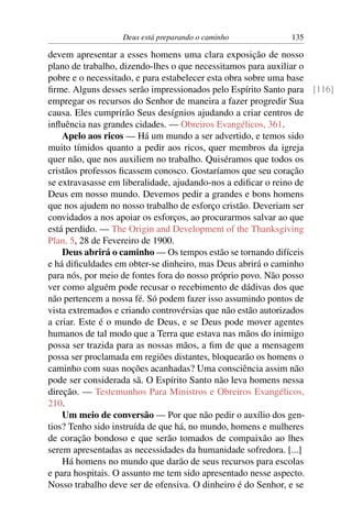 Deus está preparando o caminho            135

devem apresentar a esses homens uma clara exposição de nosso
plano de trabalho, dizendo-lhes o que necessitamos para auxiliar o
pobre e o necessitado, e para estabelecer esta obra sobre uma base
ﬁrme. Alguns desses serão impressionados pelo Espírito Santo para [116]
empregar os recursos do Senhor de maneira a fazer progredir Sua
causa. Eles cumprirão Seus desígnios ajudando a criar centros de
inﬂuência nas grandes cidades. — Obreiros Evangélicos, 361.
    Apelo aos ricos — Há um mundo a ser advertido, e temos sido
muito tímidos quanto a pedir aos ricos, quer membros da igreja
quer não, que nos auxiliem no trabalho. Quiséramos que todos os
cristãos professos ﬁcassem conosco. Gostaríamos que seu coração
se extravasasse em liberalidade, ajudando-nos a ediﬁcar o reino de
Deus em nosso mundo. Devemos pedir a grandes e bons homens
que nos ajudem no nosso trabalho de esforço cristão. Deveriam ser
convidados a nos apoiar os esforços, ao procurarmos salvar ao que
está perdido. — The Origin and Development of the Thanksgiving
Plan, 5, 28 de Fevereiro de 1900.
    Deus abrirá o caminho — Os tempos estão se tornando difíceis
e há diﬁculdades em obter-se dinheiro, mas Deus abrirá o caminho
para nós, por meio de fontes fora do nosso próprio povo. Não posso
ver como alguém pode recusar o recebimento de dádivas dos que
não pertencem a nossa fé. Só podem fazer isso assumindo pontos de
vista extremados e criando controvérsias que não estão autorizados
a criar. Este é o mundo de Deus, e se Deus pode mover agentes
humanos de tal modo que a Terra que estava nas mãos do inimigo
possa ser trazida para as nossas mãos, a ﬁm de que a mensagem
possa ser proclamada em regiões distantes, bloquearão os homens o
caminho com suas noções acanhadas? Uma consciência assim não
pode ser considerada sã. O Espírito Santo não leva homens nessa
direção. — Testemunhos Para Ministros e Obreiros Evangélicos,
210.
    Um meio de conversão — Por que não pedir o auxílio dos gen-
tios? Tenho sido instruída de que há, no mundo, homens e mulheres
de coração bondoso e que serão tomados de compaixão ao lhes
serem apresentadas as necessidades da humanidade sofredora. [...]
    Há homens no mundo que darão de seus recursos para escolas
e para hospitais. O assunto me tem sido apresentado nesse aspecto.
Nosso trabalho deve ser de ofensiva. O dinheiro é do Senhor, e se
 