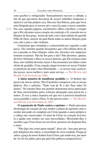 10                     Conselhos sobre Mordomia

     sono pacíﬁco e refrigerador. Semanalmente traz-nos o sábado, a
     ﬁm de que possamos descansar de nossos trabalhos temporais e
     adorá-Lo em Sua própria casa. Deu-nos Sua Palavra, para que fosse
     uma lâmpada para os nossos pés e uma luz para o nosso caminho.
[11] Nas suas sagradas páginas, encontramos sábios conselhos; e sempre
     que a Ele elevamos nosso coração em contrição e fé, concede-nos as
     bênçãos de Sua graça. Acima de tudo, está o dom inﬁnito do querido
     Filho de Deus, através do qual ﬂuem todas as outras bênçãos para
     esta vida e para a vida vindoura.
         Certamente que a bondade e a misericórdia nos seguirão a cada
     passo. Tão-somente quando desejarmos que o Pai inﬁnito deixe de
     nos conceder as Suas bênçãos sobre nós, devemos nós impacien-
     temente exclamar: Não há ﬁm para o dar? Não devemos, apenas,
     devolver ﬁelmente a Deus os nossos dízimos, que Ele reclama como
     Seus, mas também devemos trazer à Sua tesouraria um tributo como
     oferta de gratidão. Com coração alegre levemos ao nosso Criador
     as primícias de toda a Sua liberalidade — as nossas mais acaricia-
     das posses, nosso melhor e mais santo serviço. — The Review and
     Herald, 9 de Fevereiro de 1886.
         A única maneira de manifestar gratidão — O Senhor não
     precisa de nossas ofertas. Não O podemos enriquecer com as nossas
     dádivas. Diz o salmista: “Tudo vem de Ti, e das Tuas mãos To
     damos.” No entanto Deus nos permite demonstrar nossa apreciação
     de Suas misericórdias pelos esforços abnegados para passá-las a
     outros. É essa a única maneira em que nos é possível manifestar
     nossa gratidão e amor a Deus. E não proveu outro. — The Review
     and Herald, 6 de Dezembro de 1887.
         O argumento de Paulo contra o egoísmo — Paulo procurou
     desarraigar do coração de seus irmãos a planta do egoísmo; pois o
     caráter não pode ser completo em Cristo quando o amor-próprio e
     a cobiça são conservados. O amor de Cristo no coração levá-los-
     ia a ajudar seus irmãos em suas necessidades. Mostrando-lhes o
     sacrifício que Cristo ﬁzera em seu favor, procurou ele despertar-lhes
     o amor.
         “Não digo isto como quem manda”, disse ele, “mas para provar,
     pela diligência dos outros, a sinceridade da vossa caridade. Porque já
     sabeis a graça de nosso Senhor Jesus Cristo, que sendo rico, por amor
     de vós Se fez pobre; para que pela Sua pobreza enriquecêsseis.”
 