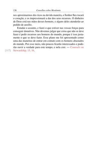 136                   Conselhos sobre Mordomia

      nos aproximarmos dos ricos na devida maneira, o Senhor lhes tocará
      o coração, e os impressionará a dar dos seus recursos. O dinheiro
      de Deus está nas mãos desses homens, e alguns deles atenderão ao
      pedido de auxílio.
          Estudai o assunto, e fazei o que estiver nas vossas forças para
      conseguir donativos. Não devemos julgar que coisa que não se deve
      fazer é pedir recursos aos homens do mundo, porque é isso justa-
      mente o que se deve fazer. Esse plano me foi apresentado como
      uma das maneiras de entrar em contato com os homens abastados
      do mundo. Por esse meio, não poucos ﬁcarão interessados e pode-
      rão ouvir a verdade para este tempo, e nela crer. — Counsels on
[117] Stewardship, 15, 16.
 