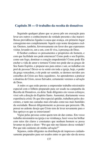 Capítulo 38 — O trabalho da recolta de donativos

     Seguindo qualquer plano que se possa pôr em execução para
levar aos outros o conhecimento da verdade presente e das maravi-
lhosas providências ligadas à causa que avança, em primeiro lugar
consagremo-nos completamente Àquele cujo nome desejamos exal-
tar. Oremos, também, fervorosamente em favor dos que esperamos
visitar, levando-os, um a um, com fé viva, à presença de Deus.
     O Senhor conhece os pensamentos e propósitos do homem, e
com que facilidade nos pode enternecer! Como pode o seu Espírito,
como um fogo, dominar o coração empedernido! Como pode Ele
encher a vida de amor e ternura! Como nos pode dar as graças de
Seu Santo Espírito, e preparar-nos para entrar e sair, ao trabalhar em
prol de pessoas! Dever-se-ia sentir em toda a igreja, hoje, o poder
da graça vencedora, e ele pode ser sentido, se dermos ouvidos aos
conselhos de Cristo aos Seus seguidores. Ao aprendermos a praticar
a doutrina de Cristo, nosso Salvador, certamente veremos a salvação
de Deus.
     A todos os que estão prestes a empreender trabalho missionário
especial com o folheto preparado para ser usado na campanha da
Recolta de Donativos, eu diria: Sede diligentes em vossos esforços;
vivei sob a direção do Espírito Santo. Aumentai, diariamente vossa
experiência cristã. Os que têm especial aptidão, trabalhem pelos des-
crentes, e tanto nas camadas mais elevadas como nas mais humildes
da sociedade. Buscai diligentemente as pessoas que perecem. Oh,
pensai no ardente desejo que Cristo tem de levar novamente para o
Seu aprisco os que se extraviaram!
     Vigiai pelas pessoas como quem tem de dar contas. Em vosso
trabalho missionário na igreja e na vizinhança, fazei vossa luz brilhar
com raios tão claros e constantes que nenhum homem se possa
levantar no juízo e dizer: “Por que não me falastes dessa verdade?
Por que não cuidastes de minha salvação?”
     Sejamos, então diligentes na distribuição de impressos cuidado-
samente preparados para ser usados entre os que não são da nossa
                                 137
 