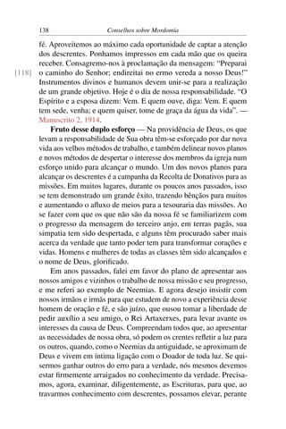 138                   Conselhos sobre Mordomia

      fé. Aproveitemos ao máximo cada oportunidade de captar a atenção
      dos descrentes. Ponhamos impressos em cada mão que os queira
      receber. Consagremo-nos à proclamação da mensagem: “Preparai
[118] o caminho do Senhor; endireitai no ermo vereda a nosso Deus!”
      Instrumentos divinos e humanos devem unir-se para a realização
      de um grande objetivo. Hoje é o dia de nossa responsabilidade. “O
      Espírito e a esposa dizem: Vem. E quem ouve, diga: Vem. E quem
      tem sede, venha; e quem quiser, tome de graça da água da vida”. —
      Manuscrito 2, 1914.
          Fruto desse duplo esforço — Na providência de Deus, os que
      levam a responsabilidade de Sua obra têm-se esforçado por dar nova
      vida aos velhos métodos de trabalho, e também delinear novos planos
      e novos métodos de despertar o interesse dos membros da igreja num
      esforço unido para alcançar o mundo. Um dos novos planos para
      alcançar os descrentes é a campanha da Recolta de Donativos para as
      missões. Em muitos lugares, durante os poucos anos passados, isso
      se tem demonstrado um grande êxito, trazendo bênçãos para muitos
      e aumentando o aﬂuxo de meios para a tesouraria das missões. Ao
      se fazer com que os que não são da nossa fé se familiarizem com
      o progresso da mensagem do terceiro anjo, em terras pagãs, sua
      simpatia tem sido despertada, e alguns têm procurado saber mais
      acerca da verdade que tanto poder tem para transformar corações e
      vidas. Homens e mulheres de todas as classes têm sido alcançados e
      o nome de Deus, gloriﬁcado.
          Em anos passados, falei em favor do plano de apresentar aos
      nossos amigos e vizinhos o trabalho de nossa missão e seu progresso,
      e me referi ao exemplo de Neemias. E agora desejo insistir com
      nossos irmãos e irmãs para que estudem de novo a experiência desse
      homem de oração e fé, e são juízo, que ousou tomar a liberdade de
      pedir auxílio a seu amigo, o Rei Artaxerxes, para levar avante os
      interesses da causa de Deus. Compreendam todos que, ao apresentar
      as necessidades de nossa obra, só podem os crentes reﬂetir a luz para
      os outros, quando, como o Neemias da antiguidade, se aproximam de
      Deus e vivem em íntima ligação com o Doador de toda luz. Se qui-
      sermos ganhar outros do erro para a verdade, nós mesmos devemos
      estar ﬁrmemente arraigados no conhecimento da verdade. Precisa-
      mos, agora, examinar, diligentemente, as Escrituras, para que, ao
      travarmos conhecimento com descrentes, possamos elevar, perante
 
