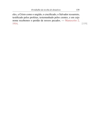 O trabalho da recolta de donativos         139

eles, a Cristo como o ungido, o cruciﬁcado, o Salvador ressurreto,
testiﬁcado pelos profetas, testemunhado pelos crentes, e em cujo
nome recebemos o perdão de nossos pecados. — Manuscrito 2,
1914.                                                              [119]
 