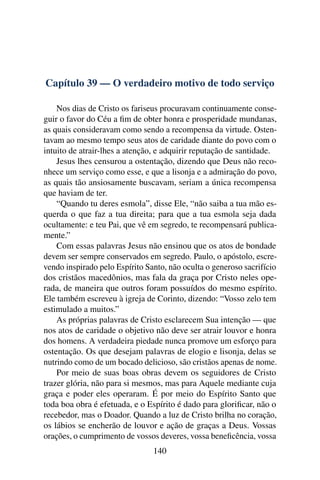 Capítulo 39 — O verdadeiro motivo de todo serviço

    Nos dias de Cristo os fariseus procuravam continuamente conse-
guir o favor do Céu a ﬁm de obter honra e prosperidade mundanas,
as quais consideravam como sendo a recompensa da virtude. Osten-
tavam ao mesmo tempo seus atos de caridade diante do povo com o
intuito de atrair-lhes a atenção, e adquirir reputação de santidade.
    Jesus lhes censurou a ostentação, dizendo que Deus não reco-
nhece um serviço como esse, e que a lisonja e a admiração do povo,
as quais tão ansiosamente buscavam, seriam a única recompensa
que haviam de ter.
    “Quando tu deres esmola”, disse Ele, “não saiba a tua mão es-
querda o que faz a tua direita; para que a tua esmola seja dada
ocultamente: e teu Pai, que vê em segredo, te recompensará publica-
mente.”
    Com essas palavras Jesus não ensinou que os atos de bondade
devem ser sempre conservados em segredo. Paulo, o apóstolo, escre-
vendo inspirado pelo Espírito Santo, não oculta o generoso sacrifício
dos cristãos macedônios, mas fala da graça por Cristo neles ope-
rada, de maneira que outros foram possuídos do mesmo espírito.
Ele também escreveu à igreja de Corinto, dizendo: “Vosso zelo tem
estimulado a muitos.”
    As próprias palavras de Cristo esclarecem Sua intenção — que
nos atos de caridade o objetivo não deve ser atrair louvor e honra
dos homens. A verdadeira piedade nunca promove um esforço para
ostentação. Os que desejam palavras de elogio e lisonja, delas se
nutrindo como de um bocado delicioso, são cristãos apenas de nome.
    Por meio de suas boas obras devem os seguidores de Cristo
trazer glória, não para si mesmos, mas para Aquele mediante cuja
graça e poder eles operaram. É por meio do Espírito Santo que
toda boa obra é efetuada, e o Espírito é dado para gloriﬁcar, não o
recebedor, mas o Doador. Quando a luz de Cristo brilha no coração,
os lábios se encherão de louvor e ação de graças a Deus. Vossas
orações, o cumprimento de vossos deveres, vossa beneﬁcência, vossa
                                140
 