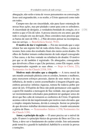 O verdadeiro motivo de todo serviço        141

abnegação, não serão o tema de vossos pensamentos ou conversação.
Jesus será engrandecido, o eu oculto, e Cristo aparecerá como tudo
em todos.
    Cumpre-nos dar em sinceridade, não para fazer ostentação de
nossas boas ações, mas por piedade e amor para com os sofredores.
A sinceridade de desígnio, a verdadeira bondade de coração, eis o [120]
motivo a que o Céu dá valor. A pessoa sincera em seu amor, que põe
todo o coração em sua devoção, Deus considera mais preciosa que
as barras de ouro de Oﬁr. [...] Não devemos pensar na recompensa,
mas no serviço. — Beneﬁcência Social, 79-81.
    O motivo de dar é registrado — Foi-me mostrado que o anjo
relator faz um registro ﬁel de toda oferta feita a Deus, e posta no
tesouro, bem como dos resultados ﬁnais dos meios assim doados. Os
olhos do Senhor tomam conhecimento de todo níquel consagrado
à Sua causa, e da boa vontade ou relutância do doador. O motivo
por que se dá também é registrado. Os abnegados, consagrados
que devolvem a Deus o que Lhe pertence, como Ele requer, serão
recompensados segundo as suas obras. — Steps to Christ, 221;
Testimonies for the Church 2:518, 519.
    Motivos mais elevados que a simpatia — A treva moral de
um mundo arruinado pleiteia com os cristãos, homens e mulheres,
para exercerem esforços pessoais, darem de seus meios e de sua
inﬂuência, de modo a serem assemelhados à imagem dAquele que,
embora possuísse inﬁnitas riquezas, tornou-Se todavia pobre por
amor de nós. O Espírito de Deus não pode permanecer com aqueles
a quem Ele mandou a mensagem de Sua verdade, mas que precisam
ser insistentemente solicitados para poderem ter qualquer senso do
dever que lhes cabe de tornarem-se coobreiros de Cristo. O apóstolo
acentua o dever de dar impulsionados por motivos mais elevados, que
a simples simpatia humana, devida à comoção. Insiste no princípio
de que devemos trabalhar desinteressadamente, visando unicamente
a glória de Deus. — Testemunhos Seletos 1:370; Testimonies for
the Church 3:391.
    Amor, o princípio da ação — O amor precisa ser o móvel de
ação. O amor é o princípio básico do governo de Deus no Céu e na
Terra, e deve ser o fundamento do caráter cristão. Isto unicamente
pode torná-lo e guardá-lo inabalável; habilitá-lo a resistir às provas
e tentações.
 