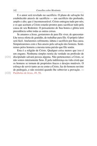 142                   Conselhos sobre Mordomia

          E o amor será revelado no sacrifício. O plano de salvação foi
      estabelecido através de sacrifício — um sacrifício tão profundo,
      amplo e alto, que é incomensurável. Cristo entregou tudo por nós;
      e os que aceitam a Cristo estarão prontos para sacriﬁcar tudo pela
      causa de seu Redentor. O pensamento de Sua honra e glória terá
      precedência sobre todas as outras coisas.
          Se amamos a Jesus, gostaremos de para Ele viver, de apresentar-
      Lhe nossa oferta de gratidão, de trabalhar para Ele. O próprio labor
      será fácil. Anelaremos sofrimento, labuta e sacrifício por Sua causa.
      Simpatizaremos com o Seu anseio pela salvação dos homens. Senti-
      remos pelos homens a mesma terna paixão que Ele sentiu.
          Esta é a religião de Cristo. Qualquer coisa menos que isso é
      um engano. Nenhuma simples teoria da verdade ou proﬁssão de
[121] discipulado salvará pessoa alguma. Não pertencemos a Cristo, se
      não somos inteiramente Seus. É pela indiferença na vida cristã que
      os homens se tornam de propósitos fracos e desejos mutáveis. O
      esforço de servir tanto ao eu como a Cristo, faz do homem ouvinte
      de pedregais, e não resistirá quando lhe sobrevier a provação. —
[122] Parábolas de Jesus, 49, 50.
 