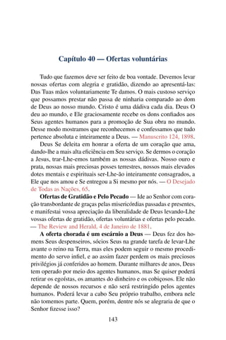 Capítulo 40 — Ofertas voluntárias

    Tudo que fazemos deve ser feito de boa vontade. Devemos levar
nossas ofertas com alegria e gratidão, dizendo ao apresentá-las:
Das Tuas mãos voluntariamente Te damos. O mais custoso serviço
que possamos prestar não passa de ninharia comparado ao dom
de Deus ao nosso mundo. Cristo é uma dádiva cada dia. Deus O
deu ao mundo, e Ele graciosamente recebe os dons conﬁados aos
Seus agentes humanos para a promoção de Sua obra no mundo.
Desse modo mostramos que reconhecemos e confessamos que tudo
pertence absoluta e inteiramente a Deus. — Manuscrito 124, 1898.
    Deus Se deleita em honrar a oferta de um coração que ama,
dando-lhe a mais alta eﬁciência em Seu serviço. Se dermos o coração
a Jesus, trar-Lhe-emos também as nossas dádivas. Nosso ouro e
prata, nossas mais preciosas posses terrestres, nossos mais elevados
dotes mentais e espirituais ser-Lhe-ão inteiramente consagrados, a
Ele que nos amou e Se entregou a Si mesmo por nós. — O Desejado
de Todas as Nações, 65.
    Ofertas de Gratidão e Pelo Pecado — Ide ao Senhor com cora-
ção transbordante de graças pelas misericórdias passadas e presentes,
e manifestai vossa apreciação da liberalidade de Deus levando-Lhe
vossas ofertas de gratidão, ofertas voluntárias e ofertas pelo pecado.
— The Review and Herald, 4 de Janeiro de 1881.
    A oferta chorada é um escárnio a Deus — Deus fez dos ho-
mens Seus despenseiros, sócios Seus na grande tarefa de levar-Lhe
avante o reino na Terra, mas eles podem seguir o mesmo procedi-
mento do servo inﬁel, e ao assim fazer perdem os mais preciosos
privilégios já conferidos ao homem. Durante milhares de anos, Deus
tem operado por meio dos agentes humanos, mas Se quiser poderá
retirar os egoístas, os amantes do dinheiro e os cobiçosos. Ele não
depende de nossos recursos e não será restringido pelos agentes
humanos. Poderá levar a cabo Seu próprio trabalho, embora nele
não tomemos parte. Quem, porém, dentre nós se alegraria de que o
Senhor ﬁzesse isso?
                                 143
 