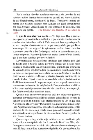 144                   Conselhos sobre Mordomia

          Seria melhor não dar absolutamente nada do que dar de má
      vontade; pois se dermos de nossos meios quando não temos o espírito
      de dar liberalmente, zombamos de Deus. Tenhamos sempre em
      mente que estamos lidando com Alguém de quem dependemos
      em cada bênção. Alguém que lê toda intenção do coração, cada
      propósito da mente. — The Review and Herald, 15 de Maio de
[123] 1900.
          O que dá com alegria é aceito — “E digo isto: Que o que se-
      meia pouco, pouco também ceifará; e o que semeia em abundância,
      em abundância também ceifará. Cada um contribua segundo propôs
      no seu coração; não com tristeza, ou por necessidade; porque Deus
      ama ao que dá com alegria.” Se agirmos no espírito desse conselho,
      poderemos convidar o Ser Divino para revisar as contas de nossos as-
      suntos temporais. Podemos julgar estar apenas dando ofertas daquilo
      que é um dom conﬁado por nosso Senhor.
          Devem todas as nossas ofertas ser dadas com alegria, pois vêm
      do fundo que o Senhor achou por bem colocar em nossas mãos
      visando a levar avante Sua obra no mundo, a ﬁm de que a bandeira
      da verdade possa ser desfraldada nos caminhos e atalhos da Terra.
      Se todos os que professam a verdade dessem ao Senhor o que Lhe
      pertence em dízimos, e dádivas e ofertas, haveria mantimento na
      casa do Senhor. Não dependeria a causa da beneﬁcência da incerteza
      de dádivas resultantes de impulso, e que variam segundo os mutáveis
      sentimentos do homem. As exigências de Deus seriam bem acolhidas
      e Sua causa seria igualmente considerada com direito a uma porção
      dos fundos conﬁados às nossas mãos.
          Quanto mais ansioso deveria estar cada ﬁel mordomo quanto a
      aumentar a proporção das dádivas a serem colocadas no tesouro do
      Senhor, do que de diminuir suas ofertas um jota ou um til que seja.
      A quem está ele servindo? Para quem está preparando uma oferta?
      Para Aquele de quem depende em cada coisa boa que desfruta. Então
      nenhum de nós que esteja recebendo a graça de Cristo dê ocasião
      aos anjos de se envergonharem de nós, e de Jesus Se envergonhar de
      nos chamar irmãos.
          Quereis que a ingratidão seja cultivada e se manifeste pela
      nossa atitude mesquinha de dar à causa de Deus? — Não, não!
      Entreguemo-nos num sacrifício vivo, dando a Jesus tudo o que te-
      mos. É Seu; somos-Lhe possessão adquirida. Os que recebem Sua
 