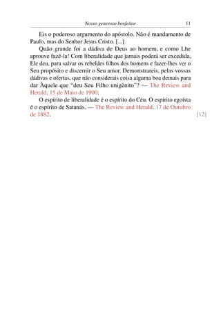Nosso generoso benfeitor                   11

    Eis o poderoso argumento do apóstolo. Não é mandamento de
Paulo, mas do Senhor Jesus Cristo. [...]
    Quão grande foi a dádiva de Deus ao homem, e como Lhe
aprouve fazê-la! Com liberalidade que jamais poderá ser excedida,
Ele deu, para salvar os rebeldes ﬁlhos dos homens e fazer-lhes ver o
Seu propósito e discernir o Seu amor. Demonstrareis, pelas vossas
dádivas e ofertas, que não considerais coisa alguma boa demais para
dar Àquele que “deu Seu Filho unigênito”? — The Review and
Herald, 15 de Maio de 1900.
    O espírito de liberalidade é o espírito do Céu. O espírito egoísta
é o espírito de Satanás. — The Review and Herald, 17 de Outubro
de 1882.                                                               [12]
 