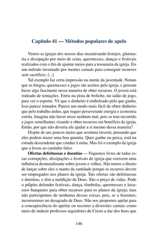 Capítulo 41 — Métodos populares de apelo

    Vemos as igrejas dos nossos dias incentivando festejos, glutona-
ria e dissipação por meio de ceias, quermesses, danças e festivais
realizados com o ﬁm de ajuntar meios para a tesouraria da igreja. Eis
um método inventado por mentes carnais para conseguir recursos
sem sacrifício. [...]
    Tal exemplo faz certa impressão na mente da juventude. Notam
que os bingos, quermesses e jogos são aceitos pela igreja, e pensam
haver algo fascinante nessa maneira de obter recursos. O jovem está
rodeado de tentações. Entra na pista de boliche, no salão de jogo,
para ver o esporte. Vê que o dinheiro é embolsado pelo que ganha.
Isso parece tentador. Parece um modo mais fácil de obter dinheiro
que pelo trabalho árduo, que requer perseverante energia e economia
estrita. Imagina não haver nisso nenhum mal, pois se tem recorrido
a jogos semelhantes visando a obter recursos em benefício da igreja.
Então, por que não deveria ele ajudar a si mesmo dessa maneira?
    Dispõe de uns poucos meios que aventura investir, pensando que
eles podem trazer uma boa quantia. Quer ganhe ou perca, está na
estrada descendente que conduz à ruína. Mas foi o exemplo da igreja
que o levou ao caminho falso.
    Ofertas defeituosas e doentias — Fiquemos livres de todas es-
sas corrupções, dissipações e festivais de igreja que exercem uma
inﬂuência desmoralizante sobre jovens e velhos. Não temos o direito
de lançar sobre eles o manto da santidade porque os recursos devem
ser empregados nos planos da igreja. Tais ofertas são defeituosas
e doentias, e têm a maldição de Deus. São o preço de vidas. Pode
o púlpito defender festivais, dança, tômbolas, quermesses e luxu-
osos banquetes para obter recursos para os planos da igreja; mas
não participemos de nenhuma dessas coisas, pois, se o ﬁzermos,
incorreremos no desagrado de Deus. Não nos propomos apelar para
a concupiscência do apetite ou recorrer a diversões carnais como
meio de induzir professos seguidores de Cristo a dar dos bens que

                                146
 