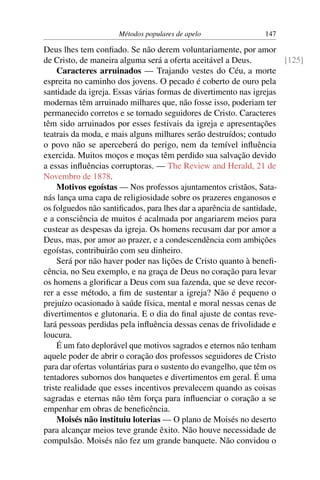 Métodos populares de apelo                147

Deus lhes tem conﬁado. Se não derem voluntariamente, por amor
de Cristo, de maneira alguma será a oferta aceitável a Deus.          [125]
     Caracteres arruinados — Trajando vestes do Céu, a morte
espreita no caminho dos jovens. O pecado é coberto de ouro pela
santidade da igreja. Essas várias formas de divertimento nas igrejas
modernas têm arruinado milhares que, não fosse isso, poderiam ter
permanecido corretos e se tornado seguidores de Cristo. Caracteres
têm sido arruinados por esses festivais da igreja e apresentações
teatrais da moda, e mais alguns milhares serão destruídos; contudo
o povo não se aperceberá do perigo, nem da temível inﬂuência
exercida. Muitos moços e moças têm perdido sua salvação devido
a essas inﬂuências corruptoras. — The Review and Herald, 21 de
Novembro de 1878.
     Motivos egoístas — Nos professos ajuntamentos cristãos, Sata-
nás lança uma capa de religiosidade sobre os prazeres enganosos e
os folguedos não santiﬁcados, para lhes dar a aparência de santidade,
e a consciência de muitos é acalmada por angariarem meios para
custear as despesas da igreja. Os homens recusam dar por amor a
Deus, mas, por amor ao prazer, e a condescendência com ambições
egoístas, contribuirão com seu dinheiro.
     Será por não haver poder nas lições de Cristo quanto à beneﬁ-
cência, no Seu exemplo, e na graça de Deus no coração para levar
os homens a gloriﬁcar a Deus com sua fazenda, que se deve recor-
rer a esse método, a ﬁm de sustentar a igreja? Não é pequeno o
prejuízo ocasionado à saúde física, mental e moral nessas cenas de
divertimentos e glutonaria. E o dia do ﬁnal ajuste de contas reve-
lará pessoas perdidas pela inﬂuência dessas cenas de frivolidade e
loucura.
     É um fato deplorável que motivos sagrados e eternos não tenham
aquele poder de abrir o coração dos professos seguidores de Cristo
para dar ofertas voluntárias para o sustento do evangelho, que têm os
tentadores subornos dos banquetes e divertimentos em geral. É uma
triste realidade que esses incentivos prevalecem quando as coisas
sagradas e eternas não têm força para inﬂuenciar o coração a se
empenhar em obras de beneﬁcência.
     Moisés não instituiu loterias — O plano de Moisés no deserto
para alcançar meios teve grande êxito. Não houve necessidade de
compulsão. Moisés não fez um grande banquete. Não convidou o
 