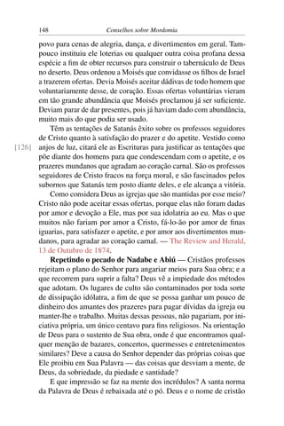 148                    Conselhos sobre Mordomia

      povo para cenas de alegria, dança, e divertimentos em geral. Tam-
      pouco instituiu ele loterias ou qualquer outra coisa profana dessa
      espécie a ﬁm de obter recursos para construir o tabernáculo de Deus
      no deserto. Deus ordenou a Moisés que convidasse os ﬁlhos de Israel
      a trazerem ofertas. Devia Moisés aceitar dádivas de todo homem que
      voluntariamente desse, de coração. Essas ofertas voluntárias vieram
      em tão grande abundância que Moisés proclamou já ser suﬁciente.
      Deviam parar de dar presentes, pois já haviam dado com abundância,
      muito mais do que podia ser usado.
          Têm as tentações de Satanás êxito sobre os professos seguidores
      de Cristo quanto à satisfação do prazer e do apetite. Vestido como
[126] anjos de luz, citará ele as Escrituras para justiﬁcar as tentações que
      põe diante dos homens para que condescendam com o apetite, e os
      prazeres mundanos que agradam ao coração carnal. São os professos
      seguidores de Cristo fracos na força moral, e são fascinados pelos
      subornos que Satanás tem posto diante deles, e ele alcança a vitória.
          Como considera Deus as igrejas que são mantidas por esse meio?
      Cristo não pode aceitar essas ofertas, porque elas não foram dadas
      por amor e devoção a Ele, mas por sua idolatria ao eu. Mas o que
      muitos não fariam por amor a Cristo, fá-lo-ão por amor de ﬁnas
      iguarias, para satisfazer o apetite, e por amor aos divertimentos mun-
      danos, para agradar ao coração carnal. — The Review and Herald,
      13 de Outubro de 1874.
          Repetindo o pecado de Nadabe e Abiú — Cristãos professos
      rejeitam o plano do Senhor para angariar meios para Sua obra; e a
      que recorrem para suprir a falta? Deus vê a impiedade dos métodos
      que adotam. Os lugares de culto são contaminados por toda sorte
      de dissipação idólatra, a ﬁm de que se possa ganhar um pouco de
      dinheiro dos amantes dos prazeres para pagar dívidas da igreja ou
      manter-lhe o trabalho. Muitas dessas pessoas, não pagariam, por ini-
      ciativa própria, um único centavo para ﬁns religiosos. Na orientação
      de Deus para o sustento de Sua obra, onde é que encontramos qual-
      quer menção de bazares, concertos, quermesses e entretenimentos
      similares? Deve a causa do Senhor depender das próprias coisas que
      Ele proibiu em Sua Palavra — das coisas que desviam a mente, de
      Deus, da sobriedade, da piedade e santidade?
          E que impressão se faz na mente dos incrédulos? A santa norma
      da Palavra de Deus é rebaixada até o pó. Deus e o nome de cristão
 