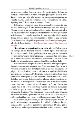Métodos populares de apelo             149

são menosprezados. Por esse meio não escriturístico de levantar
recursos, fortalecem-se os mais corruptos princípios. E assim é que
Satanás quer que seja. Os homens estão repetindo o pecado de
Nadabe e Abiú. Usam no serviço de Deus fogo comum, em vez de
fogo sagrado. O Senhor não aceita tais ofertas.
    Todos esses métodos de trazer dinheiro para Seu tesouro são para
Ele uma abominação. É uma devoção espúria que leva a tal invenção.
Oh, que cegueira, que paixão louca há em muitos dos que pretendem
ser cristãos! Membros da igreja estão fazendo o mesmo que ﬁzeram
os habitantes do mundo nos dias de Noé, quando a imaginação
de seu coração era só má, continuamente. Todos os que temem a
Deus aborrecerão tais práticas por serem uma falsa representação da
religião de Jesus Cristo. — The Review and Herald, 8 de Dezembro
de 1896.
    Liberalidade sem profundeza de princípio — Pode o pastor
ser o amigo íntimo de algum homem abastado, e pode este ser muito
liberal para com ele; isso agrada ao pastor, que por seu turno não
economiza louvores à beneﬁcência de seu doador. Seu nome pode [127]
ser exaltado ao aparecer na imprensa, no entanto pode esse liberal
doador ser completamente indigno do crédito que lhe é dado.
    Sua liberalidade não proveio de um profundo e vivo princípio de
fazer o bem com seus recursos, para fazer a causa de Deus avançar
porque a apreciava, mas por algum motivo egoísta, o desejo de ser
julgado liberal. Pode ter dado por impulso, e sua liberalidade não
ter princípios profundos. Pode ser que tenha sido movido ao ouvir
comovente mensagem, que, no momento, lhe afrouxou os cordéis
da bolsa; mas, apesar de tudo, sua liberalidade não tem motivo mais
profundo. Dá por espasmos; sua bolsa se abre espasmodicamente
e com a mesma certeza espasmodicamente se fecha. Não merece
elogio, pois é, em todo o sentido da palavra, um homem mesquinho;
e, a não ser que se converta completamente, bolsa e tudo, ouvirá a
fulminante denúncia: “Eia pois agora vós ricos, chorai e pranteai,
por vossas misérias, que sobre vós hão de vir. As vossas riquezas
estão apodrecidas, e os vossos vestidos estão comidos da traça.”
    Esses acordarão, ﬁnalmente, de um horrível engano próprio. Os
que lhes louvavam a espasmódica liberalidade, ajudaram Satanás
a enganá-los, fazendo-os pensar que eram muito liberais, que se
sacriﬁcavam muito, quando nem conheciam os fundamentais princí-
 