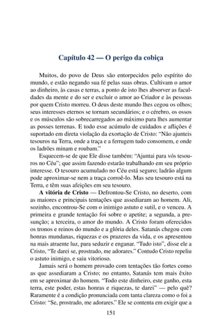 Capítulo 42 — O perigo da cobiça

    Muitos, do povo de Deus são entorpecidos pelo espírito do
mundo, e estão negando sua fé pelas suas obras. Cultivam o amor
ao dinheiro, às casas e terras, a ponto de isto lhes absorver as facul-
dades da mente e do ser e excluir o amor ao Criador e às pessoas
por quem Cristo morreu. O deus deste mundo lhes cegou os olhos;
seus interesses eternos se tornam secundários; e o cérebro, os ossos
e os músculos são sobrecarregados ao máximo para lhes aumentar
as posses terrenas. E todo esse acúmulo de cuidados e aﬂições é
suportado em direta violação da exortação de Cristo: “Não ajunteis
tesouros na Terra, onde a traça e a ferrugem tudo consomem, e onde
os ladrões minam e roubam.”
    Esquecem-se de que Ele disse também: “Ajuntai para vós tesou-
ros no Céu”; que assim fazendo estarão trabalhando em seu próprio
interesse. O tesouro acumulado no Céu está seguro; ladrão algum
pode aproximar-se nem a traça corroê-lo. Mas seu tesouro está na
Terra, e têm suas afeições em seu tesouro.
    A vitória de Cristo — Defrontou-Se Cristo, no deserto, com
as maiores e principais tentações que assediaram ao homem. Ali,
sozinho, encontrou-Se com o inimigo astuto e sutil, e o venceu. A
primeira e grande tentação foi sobre o apetite; a segunda, a pre-
sunção; a terceira, o amor do mundo. A Cristo foram oferecidos
os tronos e reinos do mundo e a glória deles. Satanás chegou com
honras mundanas, riquezas e os prazeres da vida, e os apresentou
na mais atraente luz, para seduzir e enganar. “Tudo isto”, disse ele a
Cristo, “Te darei se, prostrado, me adorares.” Contudo Cristo repeliu
o astuto inimigo, e saiu vitorioso.
    Jamais será o homem provado com tentações tão fortes como
as que assediaram a Cristo; no entanto, Satanás tem mais êxito
em se aproximar do homem. “Todo este dinheiro, este ganho, esta
terra, este poder, estas honras e riquezas, te darei” — pelo quê?
Raramente é a condição pronunciada com tanta clareza como o foi a
Cristo: “Se, prostrado, me adorares.” Ele se contenta em exigir que a
                                 151
 