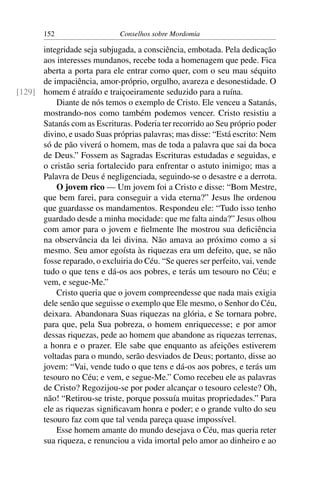 152                   Conselhos sobre Mordomia

      integridade seja subjugada, a consciência, embotada. Pela dedicação
      aos interesses mundanos, recebe toda a homenagem que pede. Fica
      aberta a porta para ele entrar como quer, com o seu mau séquito
      de impaciência, amor-próprio, orgulho, avareza e desonestidade. O
[129] homem é atraído e traiçoeiramente seduzido para a ruína.
          Diante de nós temos o exemplo de Cristo. Ele venceu a Satanás,
      mostrando-nos como também podemos vencer. Cristo resistiu a
      Satanás com as Escrituras. Poderia ter recorrido ao Seu próprio poder
      divino, e usado Suas próprias palavras; mas disse: “Está escrito: Nem
      só de pão viverá o homem, mas de toda a palavra que sai da boca
      de Deus.” Fossem as Sagradas Escrituras estudadas e seguidas, e
      o cristão seria fortalecido para enfrentar o astuto inimigo; mas a
      Palavra de Deus é negligenciada, seguindo-se o desastre e a derrota.
          O jovem rico — Um jovem foi a Cristo e disse: “Bom Mestre,
      que bem farei, para conseguir a vida eterna?” Jesus lhe ordenou
      que guardasse os mandamentos. Respondeu ele: “Tudo isso tenho
      guardado desde a minha mocidade: que me falta ainda?” Jesus olhou
      com amor para o jovem e ﬁelmente lhe mostrou sua deﬁciência
      na observância da lei divina. Não amava ao próximo como a si
      mesmo. Seu amor egoísta às riquezas era um defeito, que, se não
      fosse reparado, o excluiria do Céu. “Se queres ser perfeito, vai, vende
      tudo o que tens e dá-os aos pobres, e terás um tesouro no Céu; e
      vem, e segue-Me.”
          Cristo queria que o jovem compreendesse que nada mais exigia
      dele senão que seguisse o exemplo que Ele mesmo, o Senhor do Céu,
      deixara. Abandonara Suas riquezas na glória, e Se tornara pobre,
      para que, pela Sua pobreza, o homem enriquecesse; e por amor
      dessas riquezas, pede ao homem que abandone as riquezas terrenas,
      a honra e o prazer. Ele sabe que enquanto as afeições estiverem
      voltadas para o mundo, serão desviados de Deus; portanto, disse ao
      jovem: “Vai, vende tudo o que tens e dá-os aos pobres, e terás um
      tesouro no Céu; e vem, e segue-Me.” Como recebeu ele as palavras
      de Cristo? Regozijou-se por poder alcançar o tesouro celeste? Oh,
      não! “Retirou-se triste, porque possuía muitas propriedades.” Para
      ele as riquezas signiﬁcavam honra e poder; e o grande vulto do seu
      tesouro faz com que tal venda pareça quase impossível.
          Esse homem amante do mundo desejava o Céu, mas queria reter
      sua riqueza, e renunciou a vida imortal pelo amor ao dinheiro e ao
 