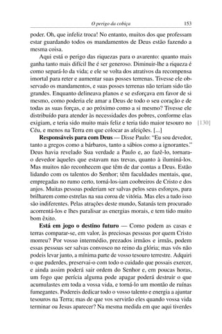 O perigo da cobiça                    153

poder. Oh, que infeliz troca! No entanto, muitos dos que professam
estar guardando todos os mandamentos de Deus estão fazendo a
mesma coisa.
    Aqui está o perigo das riquezas para o avarento: quanto mais
ganha tanto mais difícil lhe é ser generoso. Diminuir-lhe a riqueza é
como separá-lo da vida; e ele se volta dos atrativos da recompensa
imortal para reter e aumentar suas posses terrenas. Tivesse ele ob-
servado os mandamentos, e suas posses terrenas não teriam sido tão
grandes. Enquanto delineava planos e se esforçava em favor de si
mesmo, como poderia ele amar a Deus de todo o seu coração e de
todas as suas forças, e ao próximo como a si mesmo? Tivesse ele
distribuído para atender às necessidades dos pobres, conforme elas
exigiam, e teria sido muito mais feliz e teria tido maior tesouro no [130]
Céu, e menos na Terra em que colocar as afeições. [...]
    Responsáveis para com Deus — Disse Paulo: “Eu sou devedor,
tanto a gregos como a bárbaros, tanto a sábios como a ignorantes.”
Deus havia revelado Sua verdade a Paulo e, ao fazê-lo, tornara-
o devedor àqueles que estavam nas trevas, quanto à iluminá-los.
Mas muitos não reconhecem que têm de dar contas a Deus. Estão
lidando com os talentos do Senhor; têm faculdades mentais, que,
empregadas no rumo certo, torná-los-iam coobreiros de Cristo e dos
anjos. Muitas pessoas poderiam ser salvas pelos seus esforços, para
brilharem como estrelas na sua coroa de vitória. Mas eles a tudo isso
são indiferentes. Pelas atrações deste mundo, Satanás tem procurado
acorrentá-los e lhes paralisar as energias morais, e tem tido muito
bom êxito.
    Está em jogo o destino futuro — Como podem as casas e
terras comparar-se, em valor, às preciosas pessoas por quem Cristo
morreu? Por vosso intermédio, prezados irmãos e irmãs, podem
essas pessoas ser salvas convosco no reino da glória; mas vós não
podeis levar junto, a mínima parte de vosso tesouro terrestre. Adquiri
o que puderdes, preservai-o com todo o cuidado que possais exercer,
e ainda assim poderá sair ordem do Senhor e, em poucas horas,
um fogo que perícia alguma pode apagar poderá destruir o que
acumulastes em toda a vossa vida, e torná-lo um montão de ruínas
fumegantes. Podereis dedicar todo o vosso talento e energia a ajuntar
tesouros na Terra; mas de que vos servirão eles quando vossa vida
terminar ou Jesus aparecer? Na mesma medida em que aqui tiverdes
 