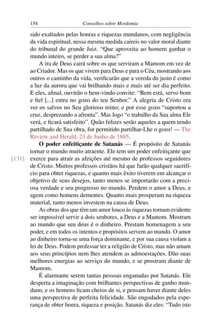 154                   Conselhos sobre Mordomia

      sido exaltados pelas honras e riquezas mundanos, com negligência
      da vida espiritual, nessa mesma medida caireis no valor moral diante
      do tribunal do grande Juiz. “Que aproveita ao homem ganhar o
      mundo inteiro, se perder a sua alma?”
           A ira de Deus cairá sobre os que serviram a Mamom em vez de
      ao Criador. Mas os que vivem para Deus e para o Céu, mostrando aos
      outros o caminho da vida, veriﬁcarão que a vereda do justo é como
      a luz da aurora que vai brilhando mais e mais até ser dia perfeito.
      E eles, aﬁnal, ouvirão o bem-vindo convite: “Bem está, servo bom
      e ﬁel [...] entra no gozo do teu Senhor.” A alegria de Cristo era
      ver os salvos no Seu glorioso reino; e por esse gozo “suportou a
      cruz, desprezando a afronta”. Mas logo “o trabalho da Sua alma Ele
      verá, e ﬁcará satisfeito”. Quão felizes serão aqueles a quem tendo
      partilhado de Sua obra, for permitido partilhar-Lhe o gozo! — The
      Review and Herald, 23 de Junho de 1885.
           O poder enfeitiçante de Satanás — É propósito de Satanás
      tornar o mundo muito atraente. Ele tem um poder enfeitiçante que
[131] exerce para atrair as afeições até mesmo de professos seguidores
      de Cristo. Muitos professos cristãos há que farão qualquer sacrifí-
      cio para obter riquezas, e quanto mais êxito tiverem em alcançar o
      objetivo de seus desejos, tanto menos se importarão com a preci-
      osa verdade e seu progresso no mundo. Perdem o amor a Deus, e
      agem como homens dementes. Quanto mais prosperam na riqueza
      material, tanto menos investem na causa de Deus.
           As obras dos que têm um amor louco às riquezas tornam evidente
      ser impossível servir a dois senhores, a Deus e a Mamom. Mostram
      ao mundo que seu deus é o dinheiro. Prestam homenagem a seu
      poder, e em todos os intentos e propósitos servem ao mundo. O amor
      ao dinheiro torna-se uma força dominante, e por sua causa violam a
      lei de Deus. Podem professar ter a religião de Cristo, mas não amam
      aos seus princípios nem lhes atendem as admoestações. Dão suas
      melhores energias ao serviço do mundo, e se prostram diante de
      Mamom.
           É alarmante serem tantas pessoas enganadas por Satanás. Ele
      desperta a imaginação com brilhantes perspectivas de ganho mun-
      dano, e os homens ﬁcam cheios de si, e pensam haver diante deles
      uma perspectiva de perfeita felicidade. São engodados pela espe-
      rança de obter honra, riqueza e posição. Satanás diz eles: “Tudo isto
 