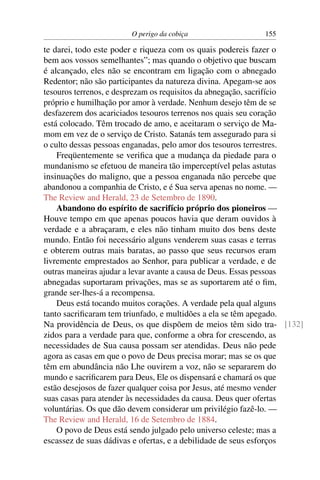 O perigo da cobiça                 155

te darei, todo este poder e riqueza com os quais podereis fazer o
bem aos vossos semelhantes”; mas quando o objetivo que buscam
é alcançado, eles não se encontram em ligação com o abnegado
Redentor; não são participantes da natureza divina. Apegam-se aos
tesouros terrenos, e desprezam os requisitos da abnegação, sacrifício
próprio e humilhação por amor à verdade. Nenhum desejo têm de se
desfazerem dos acariciados tesouros terrenos nos quais seu coração
está colocado. Têm trocado de amo, e aceitaram o serviço de Ma-
mom em vez de o serviço de Cristo. Satanás tem assegurado para si
o culto dessas pessoas enganadas, pelo amor dos tesouros terrestres.
    Freqüentemente se veriﬁca que a mudança da piedade para o
mundanismo se efetuou de maneira tão imperceptível pelas astutas
insinuações do maligno, que a pessoa enganada não percebe que
abandonou a companhia de Cristo, e é Sua serva apenas no nome. —
The Review and Herald, 23 de Setembro de 1890.
    Abandono do espírito de sacrifício próprio dos pioneiros —
Houve tempo em que apenas poucos havia que deram ouvidos à
verdade e a abraçaram, e eles não tinham muito dos bens deste
mundo. Então foi necessário alguns venderem suas casas e terras
e obterem outras mais baratas, ao passo que seus recursos eram
livremente emprestados ao Senhor, para publicar a verdade, e de
outras maneiras ajudar a levar avante a causa de Deus. Essas pessoas
abnegadas suportaram privações, mas se as suportarem até o ﬁm,
grande ser-lhes-á a recompensa.
    Deus está tocando muitos corações. A verdade pela qual alguns
tanto sacriﬁcaram tem triunfado, e multidões a ela se têm apegado.
Na providência de Deus, os que dispõem de meios têm sido tra- [132]
zidos para a verdade para que, conforme a obra for crescendo, as
necessidades de Sua causa possam ser atendidas. Deus não pede
agora as casas em que o povo de Deus precisa morar; mas se os que
têm em abundância não Lhe ouvirem a voz, não se separarem do
mundo e sacriﬁcarem para Deus, Ele os dispensará e chamará os que
estão desejosos de fazer qualquer coisa por Jesus, até mesmo vender
suas casas para atender às necessidades da causa. Deus quer ofertas
voluntárias. Os que dão devem considerar um privilégio fazê-lo. —
The Review and Herald, 16 de Setembro de 1884.
    O povo de Deus está sendo julgado pelo universo celeste; mas a
escassez de suas dádivas e ofertas, e a debilidade de seus esforços
 