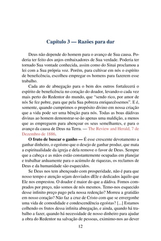 Capítulo 3 — Razões para dar

    Deus não depende do homem para o avanço de Sua causa. Po-
deria ter feito dos anjos embaixadores de Sua verdade. Poderia ter
tornado Sua vontade conhecida, assim como do Sinai proclamou a
lei com a Sua própria voz. Porém, para cultivar em nós o espírito
de beneﬁcência, escolheu empregar os homens para fazerem esse
trabalho.
    Cada ato de abnegação para o bem dos outros fortalecerá o
espírito de beneﬁcência no coração do doador, levando-o cada vez
mais perto do Redentor do mundo, que “sendo rico, por amor de
nós Se fez pobre, para que pela Sua pobreza enriquecêssemos”. E é,
somente, quando cumprimos o propósito divino em nossa criação
que a vida pode ser uma bênção para nós. Todas as boas dádivas
divinas ao homem demonstrar-se-ão apenas uma maldição, a menos
que as empreguem para abençoar os seus semelhantes, e para o
avanço da causa de Deus na Terra. — The Review and Herald, 7 de
Dezembro de 1886.
    O fruto de buscar o ganho — É esse crescente devotamento a
ganhar dinheiro, o egoísmo que o desejo de ganhar produz, que mata
a espiritualidade da igreja e dela remove o favor de Deus. Sempre
que a cabeça e as mãos estão constantemente ocupadas em planejar
e trabalhar arduamente para o acúmulo de riquezas, os reclamos de
Deus e da humanidade são esquecidos.
    Se Deus nos tem abençoado com prosperidade, não é para que
nosso tempo e atenção sejam desviados dEle e dedicados àquilo que
Ele nos emprestou. O doador é maior do que a dádiva. Fomos com-
prados por preço, não somos de nós mesmos. Temo-nos esquecido
desse inﬁnito preço pago pela nossa redenção? Morreu a gratidão
em nosso coração? Não faz a cruz de Cristo com que se envergonhe
uma vida de comodidade e condescendência egoístas? [...] Estamos
colhendo os frutos dessa inﬁnita abnegação, e ainda, quando há tra-
balho a fazer, quando há necessidade de nosso dinheiro para ajudar
a obra do Redentor na salvação de pessoas, eximimo-nos ao dever
                                12
 