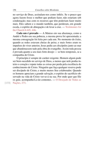 156                   Conselhos sobre Mordomia

      no serviço de Deus, assinalam-nos como inﬁéis. Se o pouco que
      agora fazem fosse o melhor que podiam fazer, não estariam sob
      condenação; mas com os recursos que têm poderiam fazer muito
      mais. Eles sabem e o mundo também, que perderam, em grande
      escala, o espírito de abnegação e de levar a cruz. — Testimonies for
      the Church 6:445, 446.
          Cada um é provado — A Mateus em sua abastança, como a
      André e Pedro em sua pobreza, a mesma prova foi apresentada; a
      mesma consagração foi feita por cada um. No momento do êxito,
      quando as redes estavam cheias de peixe, e mais fortes eram os
      impulsos do viver anterior, Jesus pediu aos discípulos junto ao mar
      que abandonassem tudo pela obra do evangelho. Assim toda pessoa
      é provada quanto a seu mais forte desejo — se bens temporais, se a
      companhia de Cristo.
          O princípio é sempre de caráter exigente. Homem algum pode
      ser bem-sucedido no serviço de Deus, a menos que nele ponha in-
      teiro o coração e repute todas as coisas por perda pela excelência do
      conhecimento de Cristo. Ninguém que faça qualquer reserva pode
      ser discípulo de Cristo, e muito menos Seu colaborador. Quando
      os homens apreciam a grande salvação, o espírito de sacrifício ob-
      servado na vida de Cristo ver-se-á na sua. Por onde quer que Ele
      os guie, acompanhá-Lo-ão contentes. — O Desejado de Todas as
[133] Nações, 273.
 